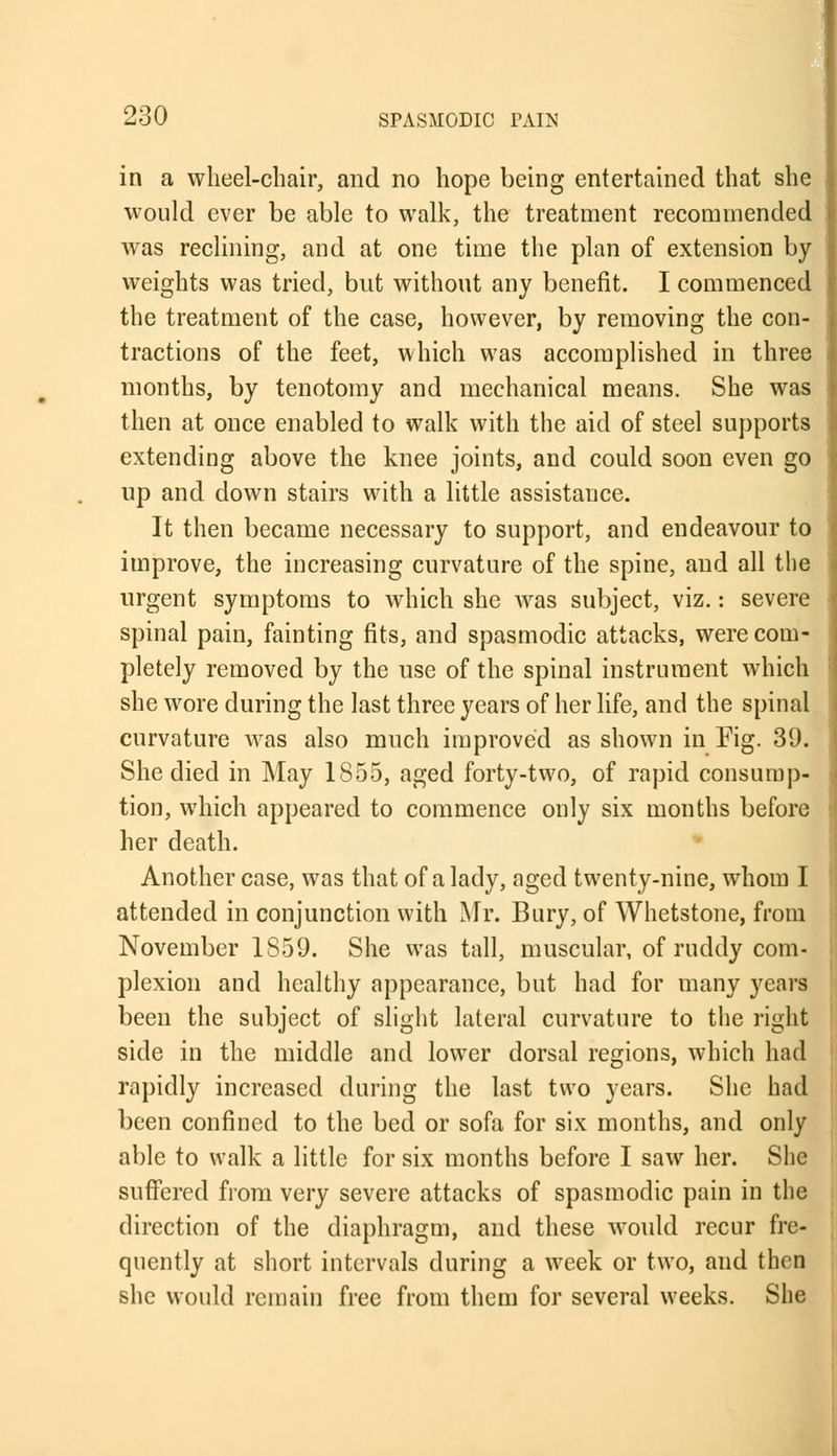 in a wheel-chair, and no hope being entertained that she would ever be able to walk, the treatment recommended was reclining, and at one time the plan of extension by- weights was tried, but without any benefit. I commenced the treatment of the case, however, by removing the con- tractions of the feet, which was accomplished in three months, by tenotomy and mechanical means. She was then at once enabled to walk with the aid of steel supports extending above the knee joints, and could soon even go up and down stairs with a little assistance. It then became necessary to support, and endeavour to improve, the increasing curvature of the spine, and all the urgent symptoms to which she was subject, viz.: severe spinal pain, fainting fits, and spasmodic attacks, were com- pletely removed by the use of the spinal instrument which she wore during the last three years of her life, and the spinal curvature was also much improved as shown in Fig. 39. She died in May 1855, aged forty-two, of rapid consump- tion, which appeared to commence only six months before her death. Another case, was that of a lady, aged twenty-nine, whom I attended in conjunction with Mr. Bury, of Whetstone, from November 1S59. She was tall, muscular, of ruddy com- plexion and healthy appearance, but had for many years been the subject of slight lateral curvature to the right side in the middle and lower dorsal regions, which had rapidly increased during the last two years. She had been confined to the bed or sofa for six months, and only able to walk a little for six months before I saw her. She suffered from very severe attacks of spasmodic pain in the direction of the diaphragm, and these would recur fre- quently at short intervals during a week or two, and then she would remain free from them for several weeks. She
