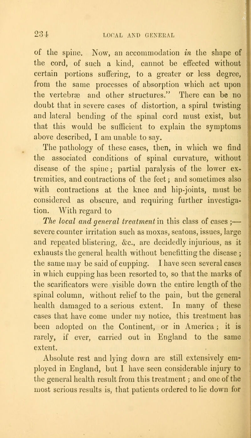 of the spine. Now, an accommodation in the shape of the cord, of such a kind, cannot be effected without certain portions suffering, to a greater or less degree, from the same processes of absorption which act upon the vertebras and other structures. There can be no doubt that in severe cases of distortion, a spiral twisting and lateral bending of the spinal cord must exist, but that this would be sufficient to explain the symptoms above described, I am unable to say. The pathology of these cases, then, in which we find the associated conditions of spinal curvature, without disease of the spine; partial paralysis of the lower ex- tremities, and contractions of the feet; and sometimes also with contractions at the knee and hip-joints, must be considered as obscure, and requiring further investiga- tion. With regard to The local and general treatment in this class of cases ;— severe counter irritation such as moxas, seatons, issues, large and repeated blistering, &c, are decidedly injurious, as it exhausts the general health without benefitting the disease; the same may be said of cupping. I have seen several cases in which cupping has been resorted to, so that the marks of the scarificators were visible down the entire length of the spinal column, without relief to the pain, but the general health damaged to a serious extent. In many of these cases that have come under mv notice, this treatment has been adopted on the Continent, or in America ; it is rarely, if ever, carried out in England to the same extent. Absolute rest and lying down are still extensively em- ployed in England, but I have seen considerable injury to the general health result from this treatment; and one of the most serious results is, that patients ordered to lie down for