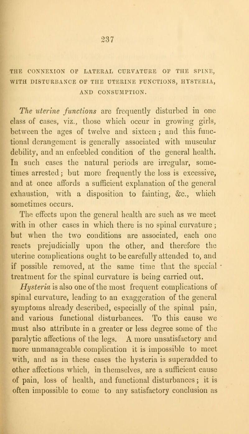 THE CONNEXION OF LATERAL CURVATURE OF THE SPINE, WITH DISTURBANCE OF THE UTERINE FUNCTIONS, HYSTERIA, AND CONSUMPTION. The uterine functions are frequently disturbed in one class of cases, viz., those which occur in growing girls, between the ages of twelve and sixteen ; and this func- tional derangement is generally associated with muscular debility, and an enfeebled condition of the general health. In such cases the natural periods are irregular, some- times arrested; but more frequently the loss is excessive, and at once affords a sufficient explanation of the general exhaustion, with a disposition to fainting, &c., which sometimes occurs. The effects upon the general health are such as we meet with in other cases in which there is no spinal curvature ; but when the two conditions are associated, each one reacts prejudicially upon the other, and therefore the uterine complications ought to be carefully attended to, and if possible removed, at the same time that the special treatment for the spinal curvature is being carried out. Hysteria is also one of the most frequent complications of spinal curvature, leading to an exaggeration of the general symptoms already described, especially of the spinal pain, and various functional disturbances. To this cause we must also attribute in a greater or less degree some of the paralytic affections of the legs. A more unsatisfactory and more unmanageable complication it is impossible to meet with, and as in these cases the hysteria is superadded to other affections which, in themselves, are a sufficient cause of pain, loss of health, and functional disturbances; it is often impossible to come to any satisfactory conclusion as