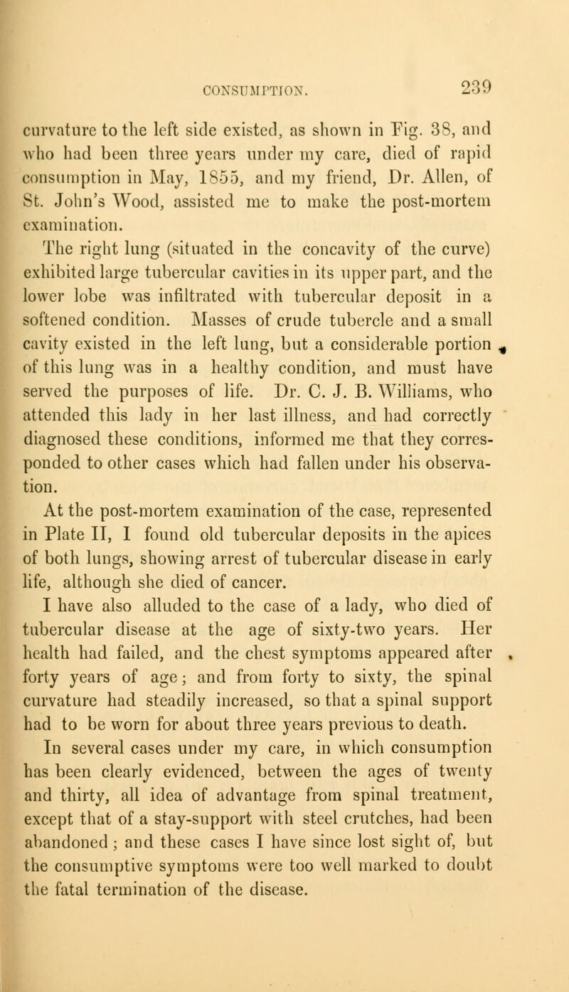 curvature to the left side existed, as shown in Pig. 38, and who had been three years under my care, died of rapid consumption in May, 1855, and my friend, Dr. Allen, of St. John's Wood, assisted me to make the post-mortem examination. The right lung (situated in the concavity of the curve) exhibited large tubercular cavities in its upper part, and the lower lobe was infiltrated with tubercular deposit in a softened condition. Masses of crude tubercle and a small cavity existed in the left lung, but a considerable portion # of this lung was in a healthy condition, and must have served the purposes of life. Dr. C. J. B. Williams, who attended this lady in her last illness, and had correctly diagnosed these conditions, informed me that they corres- ponded to other cases which had fallen under his observa- tion. At the post-mortem examination of the case, represented in Plate II, I found old tubercular deposits in the apices of both lungs, showing arrest of tubercular disease in early life, although she died of cancer. I have also alluded to the case of a lady, who died of tubercular disease at the age of sixty-two years. Her health had failed, and the chest symptoms appeared after , forty years of age; and from forty to sixty, the spinal curvature had steadily increased, so that a spinal support had to be worn for about three years previous to death. In several cases under my care, in which consumption has been clearly evidenced, between the ages of twenty and thirty, all idea of advantage from spinal treatment, except that of a stay-support with steel crutches, had been abandoned ; and these cases I have since lost sight of, but the consumptive symptoms were too well marked to doubt the fatal termination of the disease.