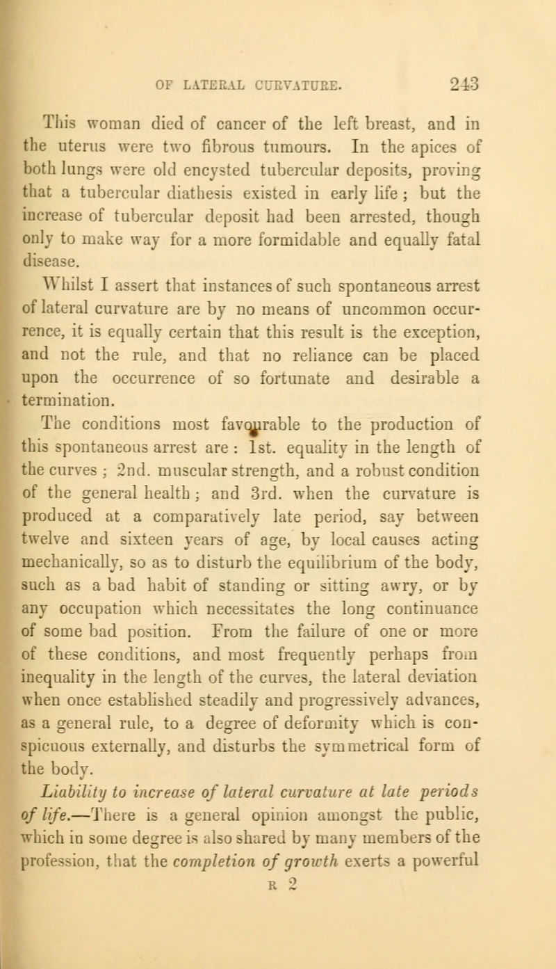 This woman died of cancer of the left breast, and in the uterus were two fibrous tumours. In the apices of both lungs were old encysted tubercular deposits, proving that a tubercular diathesis existed in early life ; but the increase of tubercular deposit had been arrested, though only to make way for a more formidable and equally fatal disease. W hilst I assert that instances of such spontaneous arrest of lateral curvature are by no means of uncommon occur- rence, it is equally certain that this result is the exception, and not the rule, and that no reliance can be placed upon the occurrence of so fortunate and desirable a • termination. The conditions most favourable to the production of this spontaneous arrest are : 1st. equality in the length of the curves ; 2nd. muscular strength, and a robust condition of the general health ; and 3rd. when the curvature is produced at a comparatively late period, say between twelve and sixteen years of age, by local causes acting mechanically, so as to disturb the equilibrium of the body, such as a bad habit of standing or sitting awry, or by any occupation which necessitates the long continuance of some bad position. From the failure of one or more of these conditions, and most frequently perhaps from inequality in the length of the curves, the lateral deviation when once established steadily and progressively advances, as a general rule, to a degree of deformity which is con- spicuous externally, and disturbs the symmetrical form of the body. Liability to increase of lateral curvature at late periods of life.—There is a general opinion amongst the public, which in some degree is also shared by many members of the profession, that the completion of growth exerts a powerful r 2