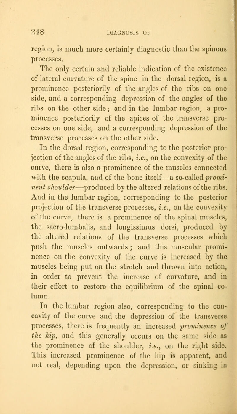 region, is much more certainly diagnostic than the spinous processes. The only certain and reliable indication of the existence of lateral curvature of the spine in the dorsal region, is a prominence posteriorily of the angles of the ribs on one side, and a corresponding depression of the angles of the ribs on the other side; and in the lumbar region, a pro- minence posteriorily of the apices of the transverse pro- cesses on one side, and a corresponding depression of the transverse processes on the other side. In the dorsal region, corresponding to the posterior pro- jection of the angles of the ribs, i.e., on the convexity of the curve, there is also a prominence of the muscles connected with the scapula, and of the bone itself—a so-called promi- nent shoulder—produced by the altered relations of the ribs. And in the lumbar region, corresponding to the posterior projection of the transverse processes, i.e., on the convexity of the curve, there is a prominence of the spinal muscles, the sacro-lumbalis, and longissimus dorsi, produced by the altered relations of the transverse processes which push the muscles outwards ; and this muscular promi- nence on the convexity of the curve is increased by the muscles being put on the stretch and thrown into action, in order to prevent the increase of curvature, and in their effort to restore the equilibrium of the spinal co- lumn. In the lumbar region also, corresponding to the con- cavity of the curve and the depression of the transverse processes, there is frequently an increased prominence of the hip, and this generally occurs on the same side as the prominence of the shoulder, i.e., on the right side. This increased prominence of the hip is apparent, and not real, depending upon the depression, or sinking in