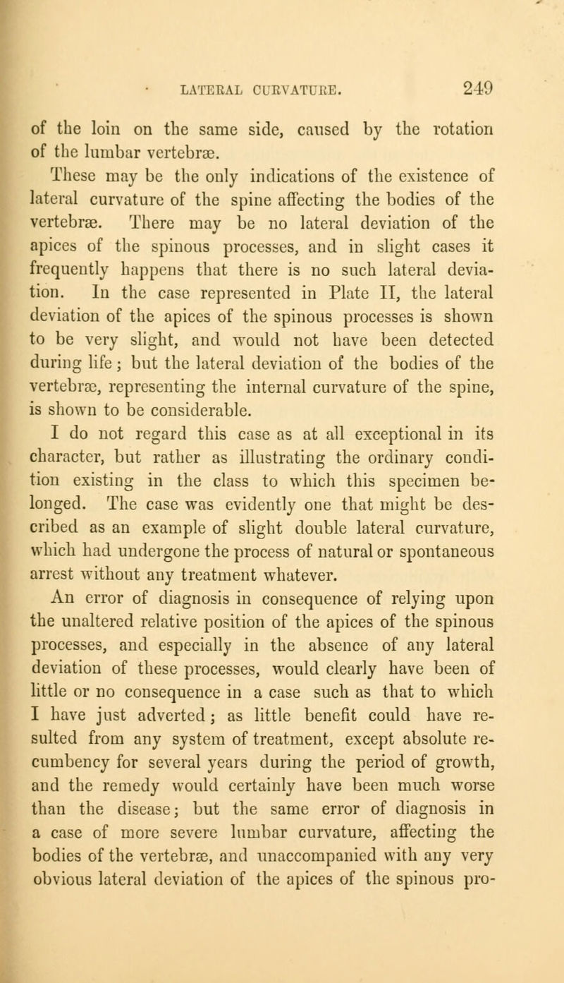 (of the loin on the same side, caused by the rotation of the lumbar vertebra?. These may be the only indications of the existence of lateral curvature of the spine affecting the bodies of the vertebras. There may be no lateral deviation of the apices of the spinous processes, and in slight cases it frequently happens that there is no such lateral devia- tion. In the case represented in Plate II, the lateral deviation of the apices of the spinous processes is shown to be very slight, and would not have been detected during life; but the lateral deviation of the bodies of the vertebras, representing the internal curvature of the spine, is shown to be considerable. I do not regard this case as at all exceptional in its character, but rather as illustrating the ordinary condi- tion existing in the class to which this specimen be- longed. The case was evidently one that might be des- cribed as an example of slight double lateral curvature, which had undergone the process of natural or spontaneous arrest without any treatment whatever. An error of diagnosis in consequence of relying upon the unaltered relative position of the apices of the spinous processes, and especially in the absence of any lateral deviation of these processes, would clearly have been of little or no consequence in a case such as that to which I have just adverted; as little benefit could have re- sulted from any system of treatment, except absolute re- cumbency for several years during the period of growth, and the remedy would certainly have been much worse than the disease; but the same error of diagnosis in a case of more severe lumbar curvature, affecting the bodies of the vertebras, and unaccompanied with any very obvious lateral deviation of the apices of the spinous pro-