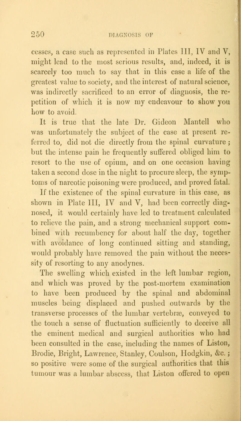 cesses, a case such as represented in Plates III, IV and V, might lead to the most serious results, and, indeed, it is scarcely too much to say that in this case a life of the greatest value to society, and the interest of natural science, was indirectly sacrificed to an error of diagnosis, the re- petition of which it is now my endeavour to show you how to avoid. It is true that the late Dr. Gideon Mantell who was unfortunately the subject of the case at present re- ferred to, did not die directly from the spinal curvature ; but the intense pain he frequently suffered obliged him to resort to the use of opium, and on one occasion having taken a second dose in the night to procure sleep, the symp- toms of narcotic poisoning were produced, and proved fatal. If the existence of the spinal curvature in this case, as shown in Plate III, IV and V, had been correctly diag- nosed, it would certainly have led to treatment calculated to relieve the pain, and a strong mechanical support com- bined with recumbency for about half the day, together with avoidance of long continued sitting and standing, would probably have removed the pain without the neces- sity of resorting to any anodynes. The swelling which existed in the left lumbar region, and which was proved by the post-mortem examination to have been produced by the spinal and abdominal muscles being displaced and pushed outwards by the transverse processes of the lumbar vertebras, conveyed to the touch a sense of fluctuation sufficiently to deceive all the eminent medical and surgical authorities who had been consulted in the case, including the names of Liston, Brodie, Bright, Lawrence, Stanley, Coulson, Hodgkin, &c.; so positive were some of the surgical authorities that this tumour was a lumbar abscess, that Liston offered to open
