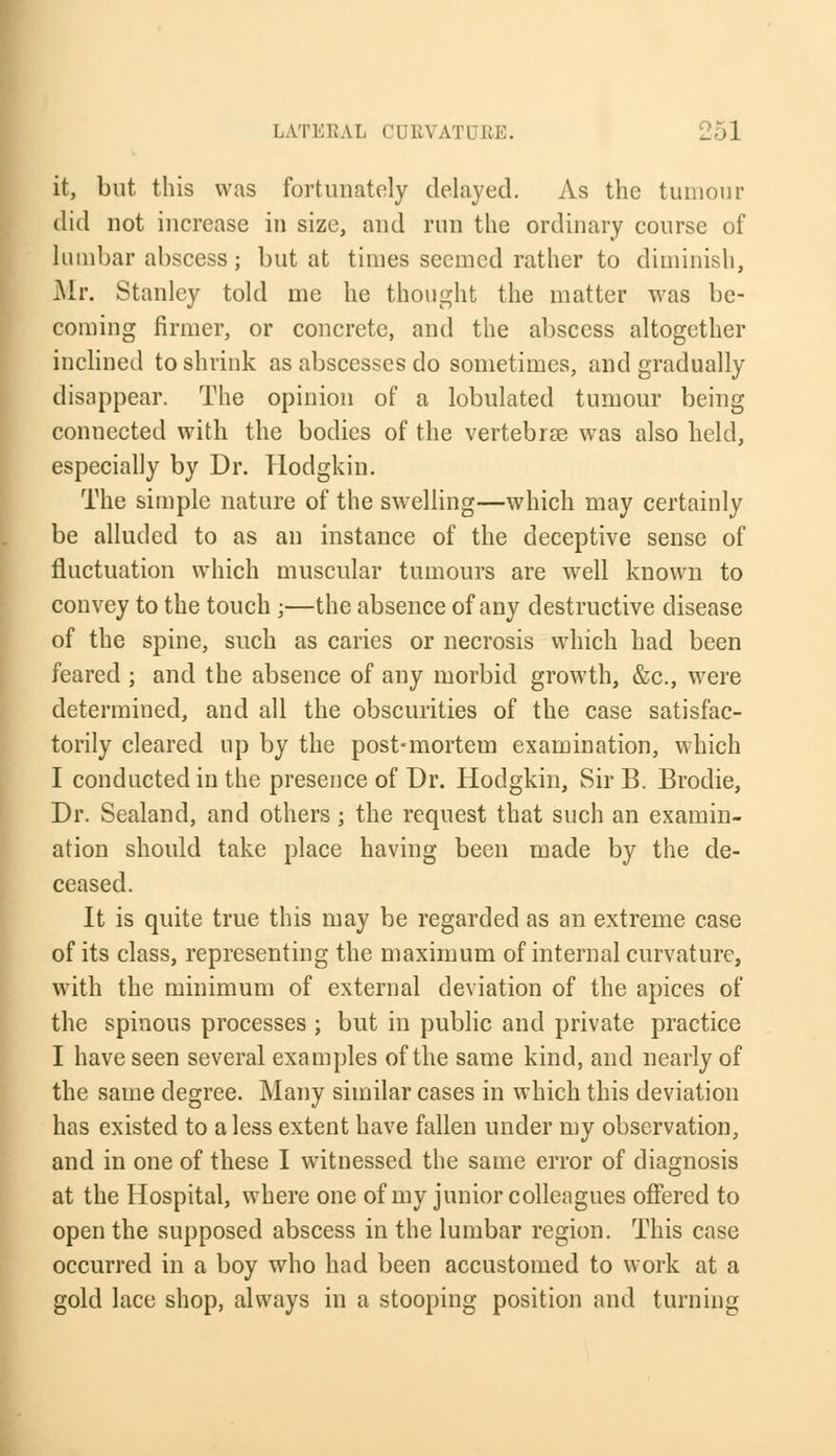 it, but this was fortunately delayed. As the tumour did not increase in size, and run the ordinary course of lumbar abscess; but at times seemed rather to diminish, Mr. Stanley told me he thought the matter was be- coming firmer, or concrete, and the abscess altogether inclined to shrink as abscesses do sometimes, and gradually disappear. The opinion of a lobulated tumour being connected with the bodies of the vertebrae was also held, especially by Dr. Hodgkin. The simple nature of the swelling—which may certainly be alluded to as an instance of the deceptive sense of fluctuation which muscular tumours are well known to convey to the touch ;—the absence of any destructive disease of the spine, such as caries or necrosis which had been feared ; and the absence of any morbid growth, &c, were determined, and all the obscurities of the case satisfac- torily cleared up by the post-mortem examination, which I conducted in the presence of Dr. Hodgkin, Sir B. Brodie, Dr. Sealand, and others ; the request that such an examin- ation should take place having been made by the de- ceased. It is quite true this may be regarded as an extreme case of its class, representing the maximum of internal curvature, with the minimum of external deviation of the apices of the spinous processes ; but in public and private practice I have seen several examples of the same kind, and nearly of the same degree. Many similar cases in which this deviation has existed to a less extent have fallen under my observation, and in one of these I witnessed the same error of diagnosis at the Hospital, where one of my junior colleagues offered to open the supposed abscess in the lumbar region. This case occurred in a boy who had been accustomed to work at a gold lace shop, always in a stooping position and turning