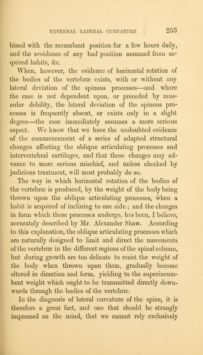bined with the recumbent position for a few hours daily, and the avoidance of any bad position assumed from ac- quired habits, &c. When, however, the evidence of horizontal rotation of the bodies of the vertebras exists, with or without any lateral deviation of the spinous processes—and where the case is not dependent upon, or preceded by mus- cular debility, the lateral deviation of the spinous pro- cesses is frequently absent, or exists only in a slight degree—the case immediately assumes a more serious aspect. We know that we have the undoubted evidence of the commencement of a series of adapted structural changes affecting the oblique articulating processes and intervertebral cartilages, and that these changes may ad- vance to more serious mischief, and unless checked by judicious treatment, will most probably do so. The way in which horizontal rotation of the bodies of the vertebras is produced, by the weight of the body being thrown upon the oblique articulating processes, when a habit is acquired of inclining to one side ; and the changes in form which these processes undergo, has been, I believe, accurately described by Mr. Alexander Shaw. According to this explanation, the oblique articulating processes which are naturally designed to limit and direct the movements of the vertebrae in the different regions of the spinal column, but during growth are too delicate to resist the weight of the body when thrown upon them, gradually become altered in direction and form, yielding to the superincum- bent weight which ought to be transmitted directly down- wards through the bodies of the vertebras. In the diagnosis of lateral curvature of the spine, it is therefore a great fact, and one that should be strongly impressed on the mind, that we cannot rely exclusively