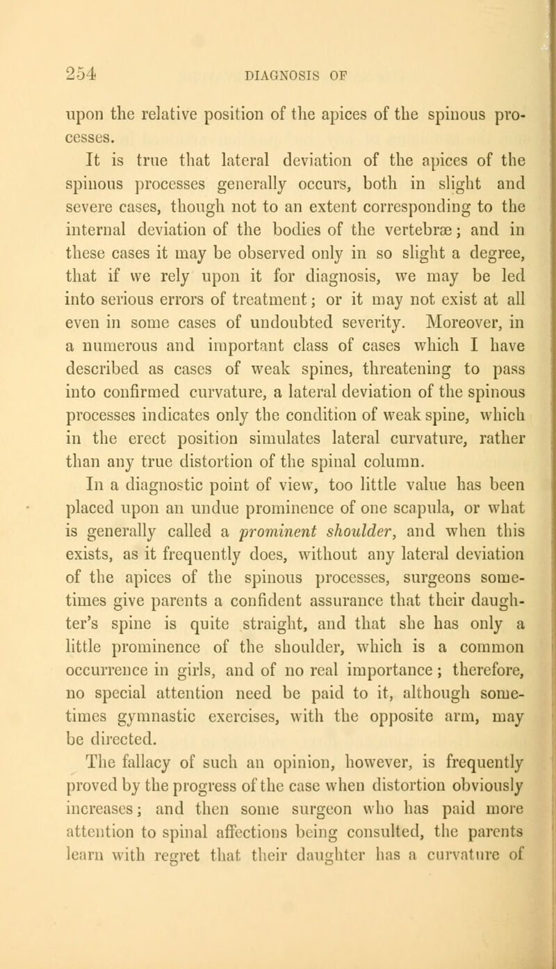 upon the relative position of the apices of the spinous pro- cesses. It is true that lateral deviation of the apices of the spinous processes generally occurs, both in slight and severe cases, though not to an extent corresponding to the internal deviation of the bodies of the vertebrae; and in these cases it may be observed only in so slight a degree, that if we rely upon it for diagnosis, we may be led into serious errors of treatment; or it may not exist at all even in some cases of undoubted severity. Moreover, in a numerous and important class of cases which I have described as cases of weak spines, threatening to pass into confirmed curvature, a lateral deviation of the spinous processes indicates only the condition of weak spine, which in the erect position simulates lateral curvature, rather than any true distortion of the spinal column. In a diagnostic point of view, too little value has been placed upon an undue prominence of one scapula, or what is generally called a prominent shoulder, and when this exists, as it frequently does, without any lateral deviation of the apices of the spinous processes, surgeons some- times give parents a confident assurance that their daugh- ter's spine is quite straight, and that she has only a little prominence of the shoulder, which is a common occurrence in girls, and of no real importance; therefore, no special attention need be paid to it, although some- times gymnastic exercises, with the opposite arm, may be directed. The fallacy of such an opinion, however, is frequently proved by the progress of the case when distortion obviously increases; and then some surgeon who has paid more attention to spinal affections being consulted, the parents learn with regret that their daughter lias a curvature of
