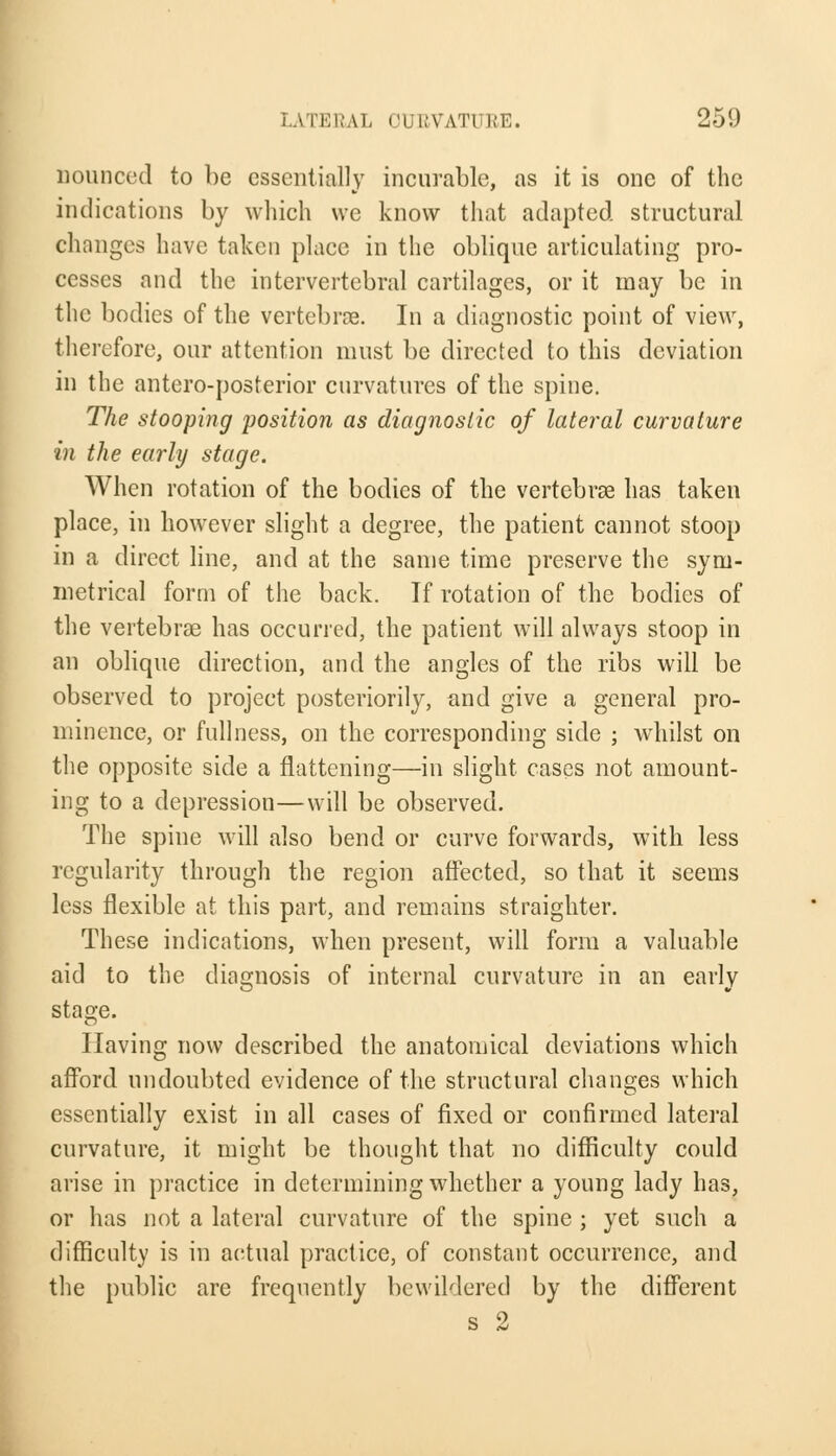 uounced to be essentially incurable, as it is one of the indications by which we know that adapted structural changes have taken place in the oblique articulating pro- cesses and the intervertebral cartilages, or it may be in the bodies of the vertebras. In a diagnostic point of view, therefore, our attention must be directed to this deviation in the antero-posterior curvatures of the spine. The stooping position as diagnostic of lateral curvature in the early stage. When rotation of the bodies of the vertebras has taken place, in however slight a degree, the patient cannot stoop in a direct line, and at the same time preserve the sym- metrical form of the back. If rotation of the bodies of the vertebras has occurred, the patient will always stoop in an oblique direction, and the angles of the ribs will be observed to project posteriority, and give a general pro- minence, or fullness, on the corresponding side ; whilst on the opposite side a flattening—in slight cases not amount- ing to a depression—will be observed. The spine will also bend or curve forwards, with less regularity through the region affected, so that it seems less flexible at this part, and remains straighter. These indications, when present, will form a valuable aid to the diagnosis of internal curvature in an early stage. Having now described the anatomical deviations which afford undoubted evidence of the structural changes which essentially exist in all cases of fixed or confirmed lateral curvature, it might be thought that no difficulty could arise in practice in determining whether a young lady has, or has not a lateral curvature of the spine ; yet such a difficulty is in actual practice, of constant occurrence, and the public are frequently bewildered by the different s 2