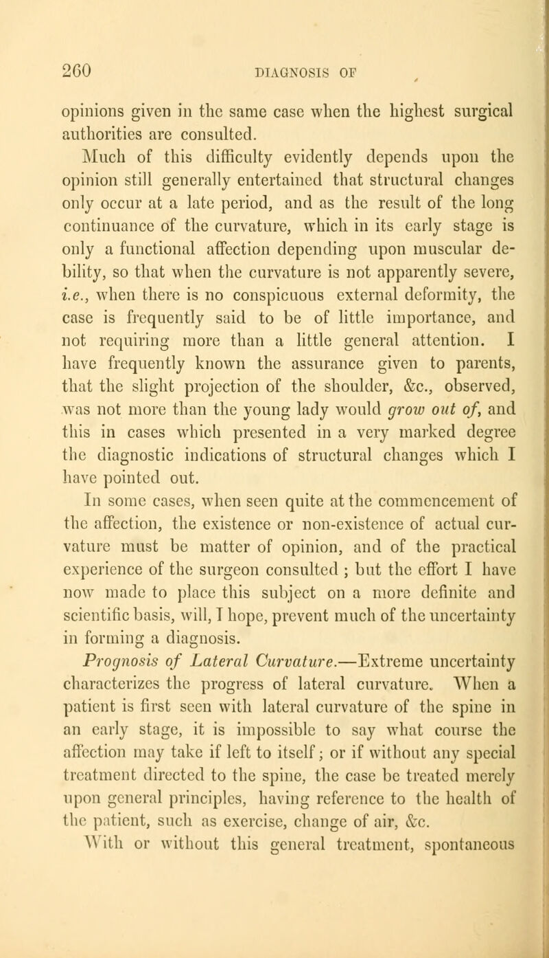 opinions given in the same case when the highest surgical authorities are consulted. Much of this difficulty evidently depends upon the opinion still generally entertained that structural changes only occur at a late period, and as the result of the long continuance of the curvature, which in its early stage is only a functional affection depending upon muscular de- bility, so that when the curvature is not apparently severe, i.e., when there is no conspicuous external deformity, the case is frequently said to be of little importance, and not requiring more than a little general attention. I have frequently known the assurance given to parents, that the slight projection of the shoulder, &c, observed, was not more than the young lady would grow out of, and this in cases which presented in a very marked degree the diagnostic indications of structural changes which I have pointed out. In some cases, when seen quite at the commencement of the affection, the existence or non-existence of actual cur- vature must be matter of opinion, and of the practical experience of the surgeon consulted ; but the effort I have now made to place this subject on a more definite and scientific basis, will, T hope, prevent much of the uncertainty in forming a diagnosis. Prognosis of Lateral Curvature.—Extreme uncertainty characterizes the progress of lateral curvature. When a patient is first seen with lateral curvature of the spine in an early stage, it is impossible to say what course the affection may take if left to itself; or if without any special treatment directed to the spine, the case be treated merely upon general principles, having reference to the health of the patient, such as exercise, change of air, &c. \\ ith or without this general treatment, spontaneous