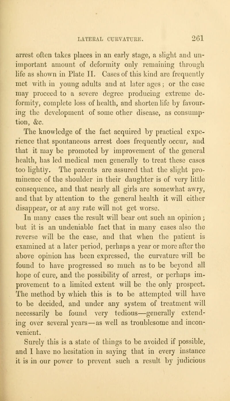 arrest often takes places in an early stage, a slight and un- important amount of deformity only remaining through life as shown in Plate II. Cases of this kind are frequently met with in young adults and at later ages; or the case may proceed to a severe degree producing extreme de- formity, complete loss of health, and shorten life by favour- ing the development of some other disease, as consump- tion, &c. The knowledge of the fact acquired by practical expe- rience that spontaneous arrest does frequently occur, aud that it may be promoted by improvement of the general health, has led medical men generally to treat these cases too lightly. The parents are assured that the slight pro- minence of the shoulder in their daughter is of very little consequence, and that nearly all girls are somewhat awry, and that by attention to the general health it will either disappear, or at any rate will not get worse. Iu many cases the result will bear out such an opinion; but it is an undeniable fact that in many cases also the reverse will be the case, and that when the patient is examined at a later period, perhaps a year or more after the above opinion has been expressed, the curvature will be found to have progressed so much as to be beyond all hope of cure, and the possibility of arrest, or perhaps im- provement to a limited extent will be the only prospect. The method by which this is to be attempted will have to be decided, and under any system of treatment will necessarily be found very tedious—generally extend- ing over several years — as well as troublesome and incon- venient. Surely this is a state of things to be avoided if possible, and I have no hesitation in saying that in every instance it is in our power to prevent such a result by judicious