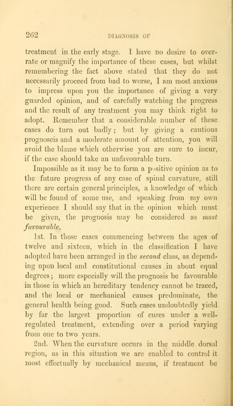 treatment in the early stage. I have no desire to over- rate or magnify the importance of these cases, but whilst remembering the fact above stated that they do not necessarily proceed from bad to worse, I am most anxious to impress upon you the importance of giving a very guarded opinion, and of carefully watching the progress and the result of any treatment you may think right to adopt. Remember that a considerable number of these cases do turn out badly; but by giving a cautious prognoscis and a moderate amount of attention, you will avoid the blame which otherwise you are sure to incur, if the case should take an unfavourable turn. Impossible as it may be to form a positive opinion as to the future progress of any case of spinal curvature, still there are certain general principles, a knowledge of which will be found of some use, and speaking from my own experience I should say that in the opinion which must be given, the prognosis may be considered as most favourable. 1st. In those cases commencing between the ages of twelve and sixteen, which in the classification I have adopted have been arranged in the second class, as depend- ing upon local and constitutional causes in about equal degrees; more especially will the prognosis be favourable in those in which an hereditary tendency cannot be traced, and the local or mechanical causes predominate, the general health being good. Such cases undoubtedly yield by far the largest proportion of cures under a well- regulated treatment, extending over a period varying from one to two years. 2nd. When the curvature occurs in the middle dorsal region, as in this situation we are enabled to control it most effectually by mechanical means, if treatment be