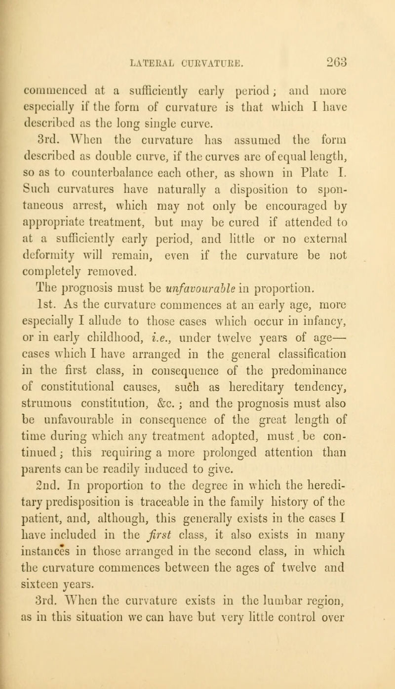 commenced at a sufficiently early period; and more especially if the form of curvature is that which 1 have described as the long single curve. 3rd. When the curvature has assumed the form described as double curve, if the curves are of equal length, so as to counterbalance each other, as shown in Plate I. Such curvatures have naturally a disposition to spon- taneous arrest, which may not only be encouraged by appropriate treatment, but may be cured if attended to at a sufficiently early period, and little or no external deformity will remain, even if the curvature be not completely removed. The prognosis must be unfavourable in proportion. 1st. As the curvature commences at an early age, more especially I allude to those cases which occur in infancy, or in early childhood, i.e., under twelve years of age— cases which I have arranged in the general classification in the first class, in consequence of the predominance of constitutional causes, such as hereditary tendency, strumous constitution, &c. ; and the prognosis must also be unfavourable in consequence of the great length of time during which any treatment adopted, must.be con- tinued ; this requiring a more prolonged attention than parents can be readily induced to give. 2nd. In proportion to the degree in which the heredi- tary predisposition is traceable in the family history of the patient, and, although, this generally exists in the cases I have included in the first class, it also exists in many instances in those arranged in the second class, in which the curvature commences between the ages of twelve and sixteen years. 3rd. When the curvature exists in the lumbar region, as in this situation we can have but very little control over