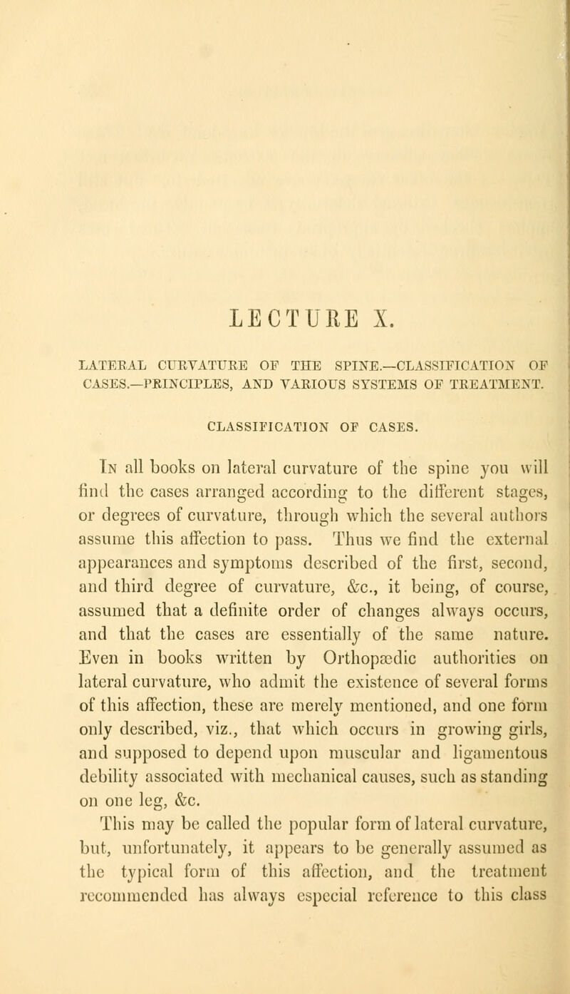 LECTURE X. LATERAL CURVATURE OF THE SPINE.—CLASSIFICATION OF CASES.—PRINCIPLES, AND VARIOUS SYSTEMS OF TREATMENT. CLASSIFICATION OF CASES. In all books on lateral curvature of the spine you will find the cases arranged according to the different stages, or degrees of curvature, through which the several authors assume this affection to pass. Thus we find the external appearances and symptoms described of the first, second, and third degree of curvature, &c, it being, of course, assumed that a definite order of changes always occurs, and that the cases are essentially of the same nature. Even in books written by Orthopaedic authorities on lateral curvature, who admit the existence of several forms of this affection, these are merelv mentioned, and one form only described, viz., that which occurs in growing girls, and supposed to depend upon muscular and ligamentous debility associated with mechanical causes, such as standing on one leg, &c. This may be called the popular form of lateral curvature, but, unfortunately, it appears to be generally assumed as the typical form of this affection, and the treatment recommended has always especial reference to this class