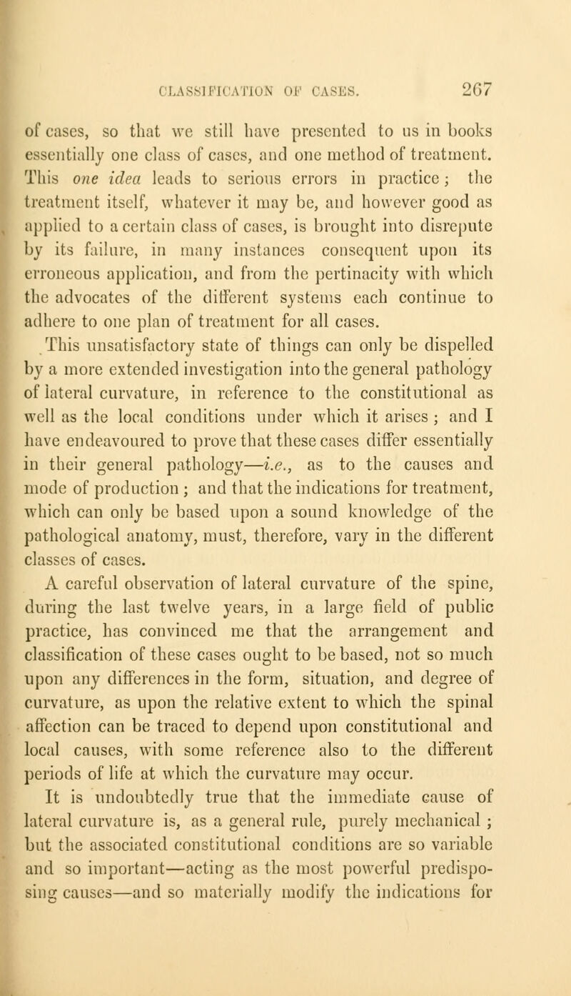of cases, so that wc still have presented to us in books essentially one class of cases, and one method of treatment. This one idea leads to serious errors in practice; the treatment itself, whatever it may be, and however good as applied to a certain class of cases, is brought into disrepute by its failure, in many instances consequent upon its erroneous application, and from the pertinacity with which the advocates of the different systems each continue to adhere to one plan of treatment for all cases. This unsatisfactory state of things can only be dispelled by a more extended investigation into the general pathology of lateral curvature, in reference to the constitutional as well as the local conditions under which it arises ; and I have endeavoured to prove that these cases differ essentially in their general pathology—i.e., as to the causes and mode of production ; and that the indications for treatment, which can only be based upon a sound knowledge of the pathological anatomy, must, therefore, vary in the different classes of cases. A careful observation of lateral curvature of the spine, during the last twelve years, in a large field of public practice, has convinced me that the arrangement and classification of these cases ought to be based, not so much upon any differences in the form, situation, and degree of curvature, as upon the relative extent to which the spinal affection can be traced to depend upon constitutional and local causes, with some reference also to the different periods of life at which the curvature may occur. It is undoubtedly true that the immediate cause of lateral curvature is, as a general rule, purely mechanical ; but the associated constitutional conditions are so variable and so important—acting as the most powerful predispo- sing causes—and so materially modify the indications for
