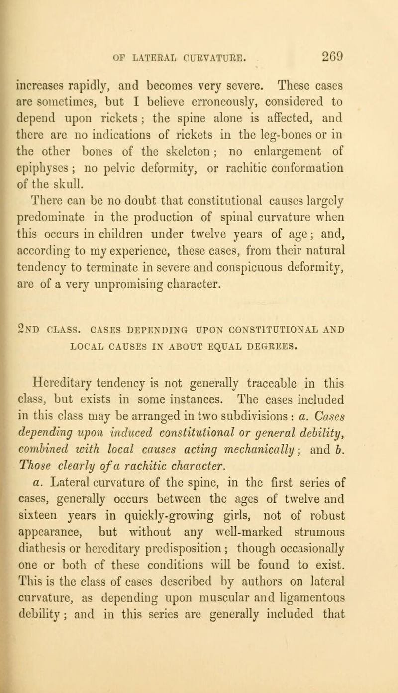 increases rapidly, and becomes very severe. These cases are sometimes, but I believe erroneously, considered to depend upon rickets; the spine alone is affected, and there are no indications of rickets in the leg-bones or in the other bones of the skeleton; no enlargement of epiphyses ; no pelvic deformity, or rachitic conformation of the skull. There can be no doubt that constitutional causes largely predominate in the production of spinal curvature when this occurs in children under twelve years of age; and, according to my experience, these cases, from their natural tendency to terminate in severe and conspicuous deformity, are of a very unpromising character. 2nd class, cases depending upon constitutional and local causes in about equal degrees. Hereditary tendency is not generally traceable in this class, but exists in some instances. The cases included in this class may be arranged in two subdivisions : a. Cases depending upon induced constitutional or general debility, combined with local causes acting mechanically; and b. Those clearly of a rachitic character. a. Lateral curvature of the spine, in the first series of cases, generally occurs between the ages of twelve and sixteen years in quickly-growing girls, not of robust appearance, but without any well-marked strumous diathesis or hereditary predisposition ; though occasionally one or both of these conditions will be found to exist. This is the class of cases described by authors on lateral curvature, as depending upon muscular and ligamentous debility ; and in this series are generally included that