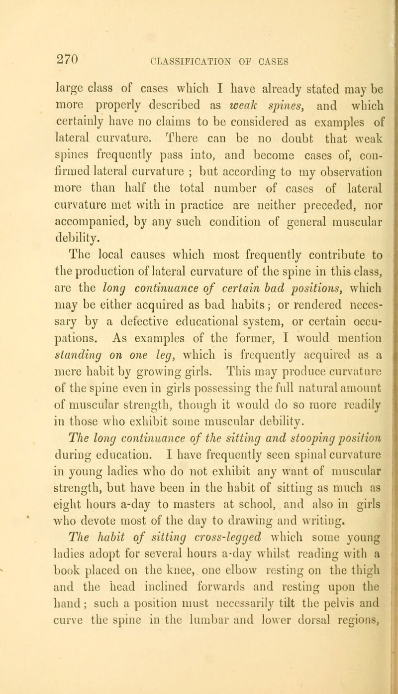 large class of cases which I have already stated may be more properly described as weak spines, and which certainly have no claims to be considered as examples of lateral curvature. There can be no doubt that weak spines frequently pass into, and become cases of, con- firmed lateral curvature ; but according to my observation more than half the total number of cases of lateral curvature met with in practice are neither preceded, nor accompanied, by any such condition of general muscular debility. The local causes which most frequently contribute to the production of lateral curvature of the spine in this class, are the long continuance of certain bad positions, which may be either acquired as bad habits; or rendered neces- sary by a defective educational system, or certain occu- pations. As examples of the former, I would mention standing on one leg, which is frequently acquired as a mere habit by growing girls. This may produce curvature of the spine even in girls possessing the full natural amount of muscular strength, though it would do so more readily in those who exhibit some muscular debility. The long continuance of the sitting and stooping position during education. I have frequently seen spinal curvature in young ladies who do not exhibit any want of muscular strength, but have been in the habit of sitting as much as eight hours a-day to masters at school, and also in girls who devote most of the day to drawing and writing. The habit of sitting cross-legged which some young ladies adopt for several hours a-day whilst reading with a book placed on the knee, one elbow resting on the thigh and the head inclined forwards and resting upon the hand ; such a position must necessarily tilt the pelvis and curve the spine in the lumbar and lower dorsal regions,