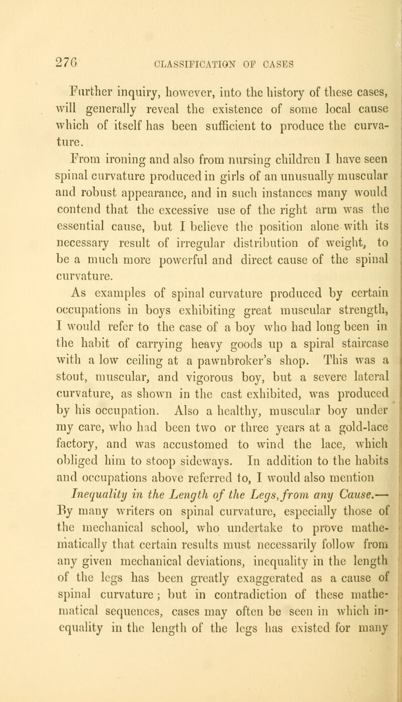 Further inquiry, however, into the history of these cases, will generally reveal the existence of some local cause which of itself has been sufficient to produce the curva- ture. From ironing and also from nursing children I have seen spinal curvature produced in girls of an unusually muscular and robust appearance, and in such instances many would contend that the excessive use of the right arm was the essential cause, but I believe the position alone with its necessary result of irregular distribution of weight, to be a much more powerful and direct cause of the spinal curvature. As examples of spinal curvature produced by certain occupations in boys exhibiting great muscular strength, I would refer to the case of a boy who had long been in the habit of carrying heavy goods up a spiral staircase with a low ceiling at a pawnbroker's shop. This was a stout, muscular, and vigorous boy, but a severe lateral curvature, as shown in the cast exhibited, was produced by his occupation. Also a healthy, muscular boy under my care, who had been two or three years at a gold-lace factory, and was accustomed to wind the lace, which obliged him to stoop sideways. In addition to the habits and occupations above referred to, I would also mention Inequality in the Length of the Legs, from any Cause.— By many writers on spinal curvature, especially those of the mechanical school, who undertake to prove mathe- matically that certain results must necessarily follow from any given mechanical deviations, inequality in the length of the legs has been greatly exaggerated as a cause of spinal curvature; but in contradiction of these mathe- matical sequences, cases may often be seen in which in- equality in the length of the legs has existed for many