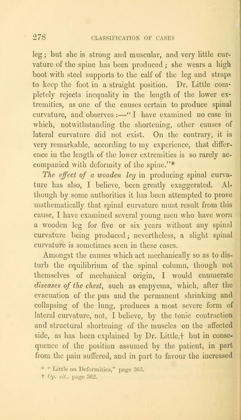 leg; but she is strong and muscular, and very little cur- vature of the spine has been produced ; she wears a high boot with steel supports to the calf of the leg and straps to keep the foot in a straight position. Dr. Little com- pletely rejects inequality in the length of the lower ex- tremities, as one of the causes certain to produce spinal curvature, and observes :— I have examined no case in which, notwithstanding the shortening, other causes of lateral curvature did not exist. On the contrary, it is very remarkable, according to my experience, that differ- ence in the length of the lower extremities is so rarely ac- companied with deformity of the spine.* The effect of a wooden leg in producing spinal curva- ture has also, I believe, been greatly exaggerated. Al- though by some authorities it has been attempted to prove mathematically that spinal curvature must result from this cause, I have examined several young men who have worn a wooden leg for five or six years without any spinal curvature being produced; nevertheless, a slight spinal curvature is sometimes seen in these cases. Amongst the causes which act mechanically so as to dis- turb the equilibrium of the spinal column, though not themselves of mechanical origin, I would enumerate diseases of the chest, such as empyema, which, after the evacuation of the pus and the permanent shrinking and collapsing of the lung, produces a most severe form of lateral curvature, not, I believe, by the tonic contraction and structural shortening of the muscles on the affected side, as has been explained by Dr. Little,! but in conse- quence of the position assumed by the patient, in part from the pain suffered, and in part to favour the increased  Little on Deformities, page t Qp. i it., page 362.