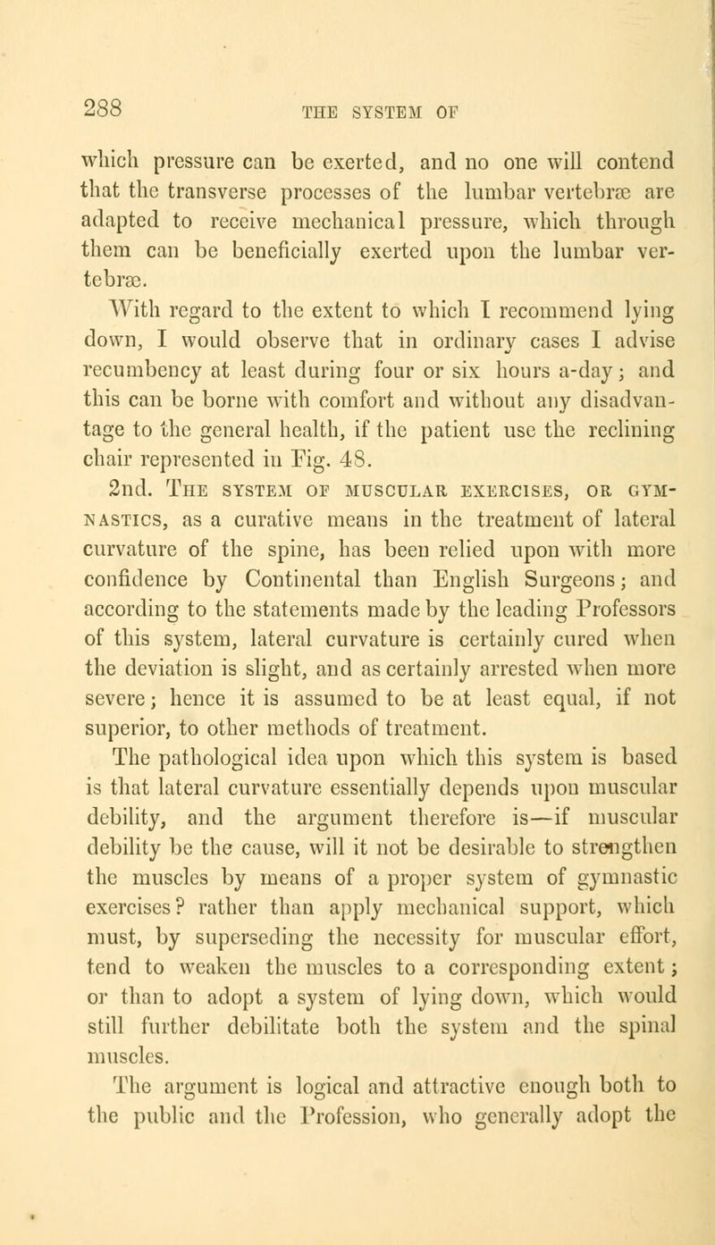 which pressure can be exerted, and no one will contend that the transverse processes of the lumbar vertebrae are adapted to receive mechanical pressure, which through them can be beneficially exerted upon the lumbar ver- tebrae. With regard to the extent to which I recommend lying down, I would observe that in ordinary cases I advise recumbency at least during four or six hours a-day; and this can be borne with comfort and without any disadvan- tage to the general health, if the patient use the reclining chair represented in Fig. 48. 2nd. The system or muscular exercises, or gym- nastics, as a curative means in the treatment of lateral curvature of the spine, has been relied upon with more confidence by Continental than English Surgeons; and according to the statements made by the leading Professors of this system, lateral curvature is certainly cured when the deviation is slight, and as certainly arrested when more severe; hence it is assumed to be at least equal, if not superior, to other methods of treatment. The pathological idea upon which this system is based is that lateral curvature essentially depends upon muscular debility, and the argument therefore is—if muscular debility be the cause, will it not be desirable to strengthen the muscles by means of a proper system of gymnastic exercises? rather than apply mechanical support, which must, by superseding the necessity for muscular effort, tend to weaken the muscles to a corresponding extent; or than to adopt a system of lying down, which would still further debilitate both the system and the spinal muscles. The argument is logical and attractive enough both to the public and the Profession, who generally adopt the