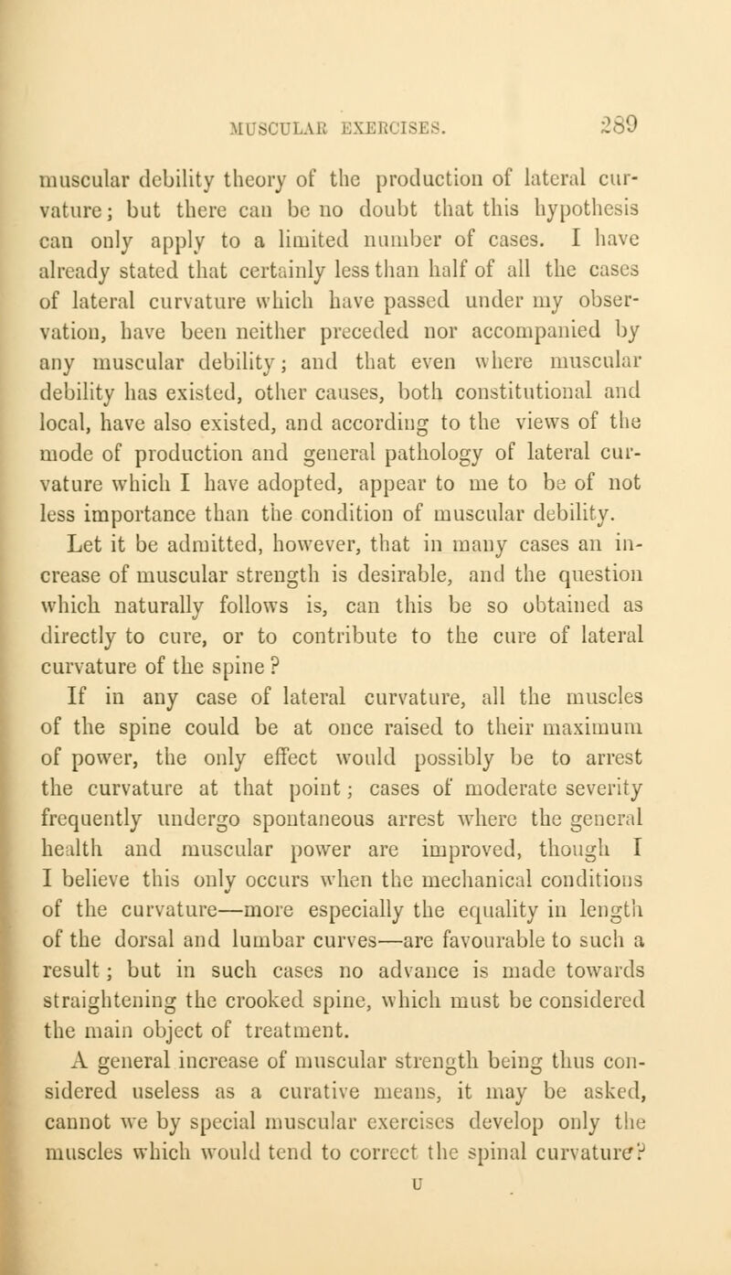 muscular debility theory of the production of lateral cur- vature; but there can bono doubt that this hypothesis can only apply to a limited number of cases. I have already stated that certainly less than half of all the cases of lateral curvature which have passed under my obser- vation, have been neither preceded nor accompanied by any muscular debility; and that even where muscular debility has existed, other causes, both constitutional and local, have also existed, and according to the views of the mode of production and general pathology of lateral cur- vature which I have adopted, appear to me to be of not less importance than the condition of muscular debility. Let it be admitted, however, that in many cases an in- crease of muscular strength is desirable, and the question which naturally follows is, can this be so obtained as directly to cure, or to contribute to the cure of lateral curvature of the spine ? If in any case of lateral curvature, all the muscles of the spine could be at once raised to their maximum of power, the only effect would possibly be to arrest the curvature at that point; cases of moderate severity frequently undergo spontaneous arrest where the general health and muscular power are improved, though I I believe this only occurs when the mechanical conditions of the curvature—more especially the equality in length of the dorsal and lumbar curves—are favourable to such a result; but in such cases no advance is made towards straightening the crooked spine, which must be considered the main object of treatment. A general increase of muscular strength being thus con- sidered useless as a curative means, it may be asked, cannot we by special muscular exercises develop only the muscles which would tend to correct the spinal curvature?