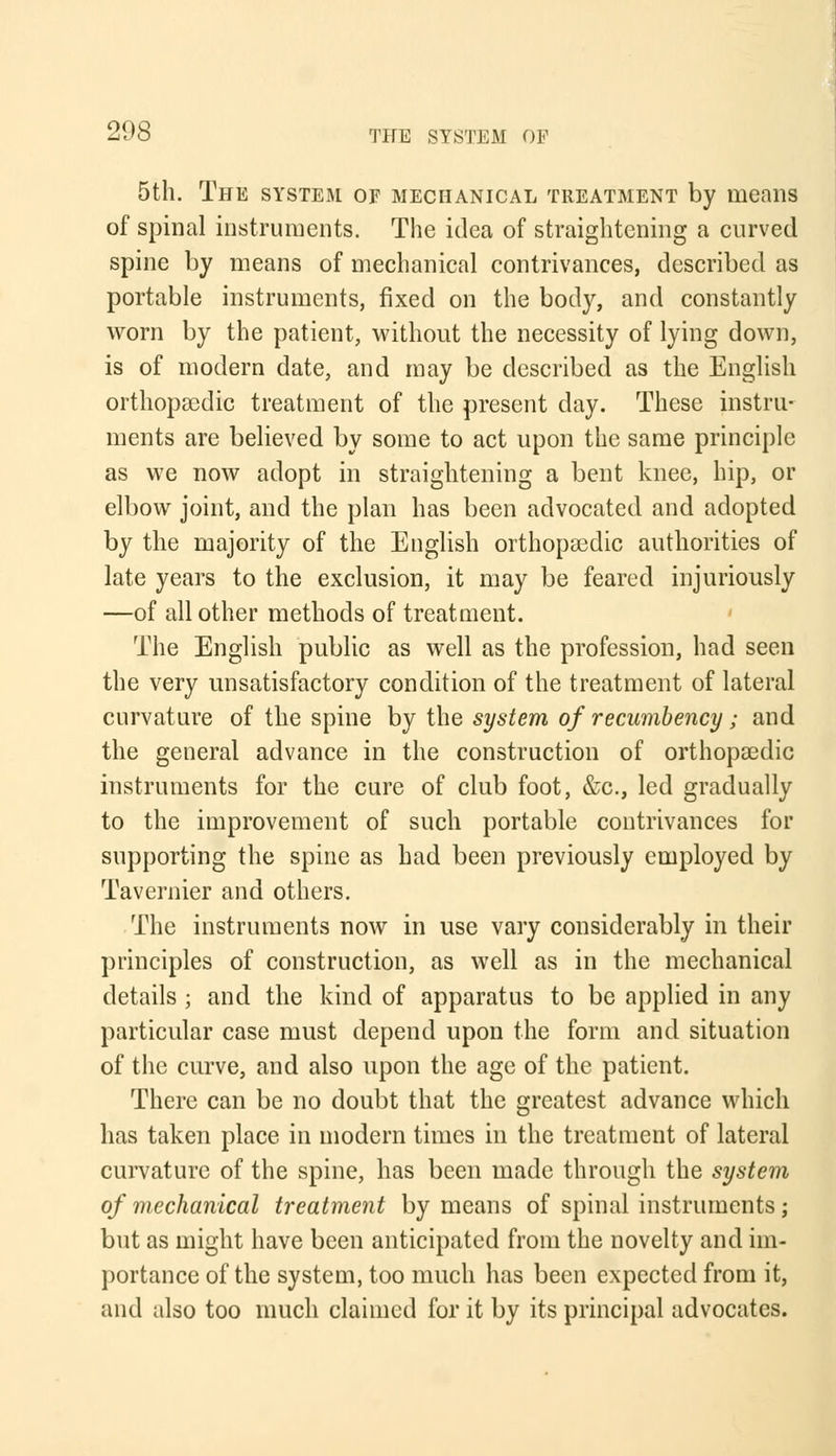 5th. The system of mechanical treatment by means of spinal instruments. The idea of straightening a curved spine by means of mechanical contrivances, described as portable instruments, fixed on the body, and constantly worn by the patient, without the necessity of lying down, is of modern date, and may be described as the English orthopaedic treatment of the present day. These instru- ments are believed by some to act upon the same principle as we now adopt in straightening a bent knee, hip, or elbow joint, and the plan has been advocated and adopted by the majority of the English orthopasdic authorities of late years to the exclusion, it may be feared injuriously —of all other methods of treatment. The English public as well as the profession, had seen the very unsatisfactory condition of the treatment of lateral curvature of the spine by the system of recumbency; and the general advance in the construction of orthopaedic instruments for the cure of club foot, &c, led gradually to the improvement of such portable contrivances for supporting the spine as had been previously employed by Tavernier and others. The instruments now in use vary considerably in their principles of construction, as well as in the mechanical details ; and the kind of apparatus to be applied in any particular case must depend upon the form and situation of the curve, and also upon the age of the patient. There can be no doubt that the greatest advance which has taken place in modern times in the treatment of lateral curvature of the spine, has been made through the system of mechanical treatment by means of spinal instruments; but as might have been anticipated from the novelty and im- portance of the system, too much has been expected from it, and also too much claimed for it by its principal advocates.