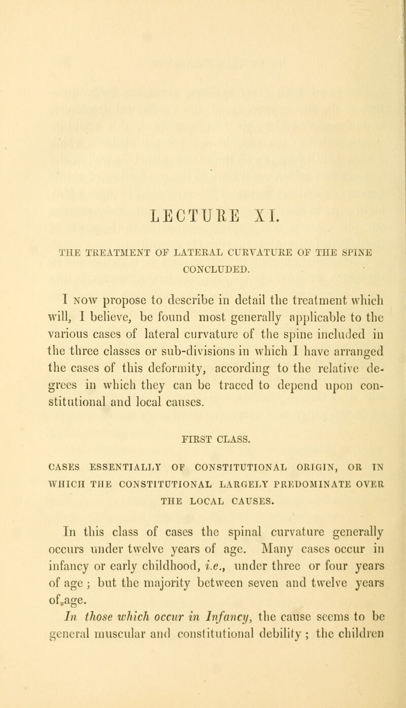 LECTU11E XI. T1IE TREATMENT OF LATERAL CURVATURE OF THE SPINE CONCLUDED. I now propose to describe in detail tlie treatment which will, I believe, be found most generally applicable to the various cases of lateral curvature of the spine included in the three classes or sub-divisions in which I have arranged the cases of this deformity, according to the relative de- grees in which they can be traced to depend upon con- stitutional and local causes. FIRST CLASS. CASES ESSENTIALLY OF CONSTITUTIONAL ORIGIN, OR IN WHICH THE CONSTITUTIONAL LARGELY PREDOMINATE OVER THE LOCAL CAUSES. In this class of cases the spinal curvature generally occurs under twelve years of age. Many cases occur in infancy or early childhood, i.e., under three or four years of age ; but the majority between seven and twelve years of»age. In those which occur in Infancy, the cause seems to be general muscular and constitutional debility ; the children