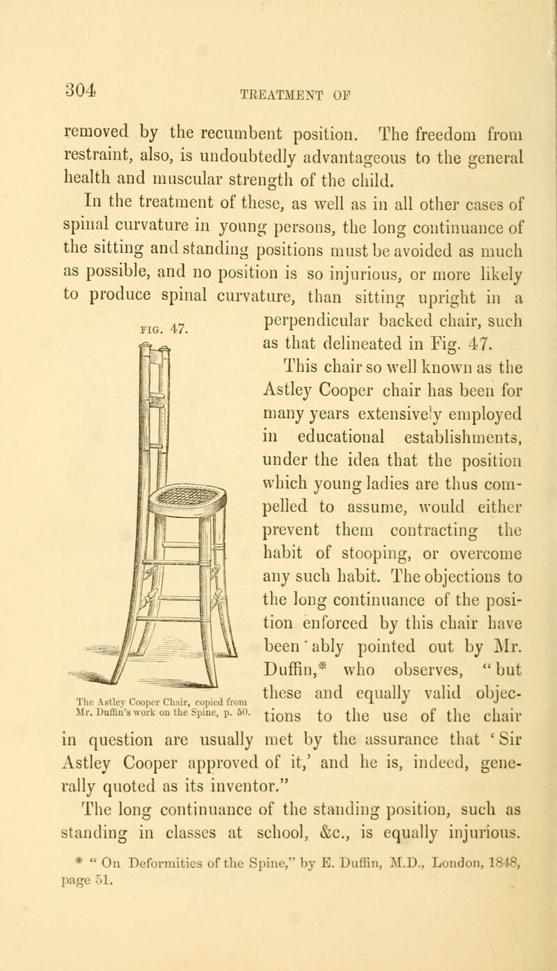 removed by the recumbent position. The freedom from restraint, also, is undoubtedly advantageous to the general health and muscular strength of the child. In the treatment of these, as well as in all other cases of spinal curvature in young persons, the long continuance of the sitting and standing positions must be avoided as much as possible, and no position is so injurious, or more likely to produce spinal curvature, than sitting upright in a perpendicular backed chair, such as that delineated in Fig. 47. This chair so well known as the Astley Cooper chair has been for many years extensively employed in educational establishments, under the idea that the position which young ladies are thus com- pelled to assume, would either prevent them contracting the habit of stooping, or overcome any such habit. The objections to the long continuance of the posi- tion enforced by this chair have been' ably pointed out by Mr. Duffin,* who observes,  but these and equally valid objec- tions to the use of the chair in question are usually met by the assurance that ' Sir Astley Cooper approved of it,' and he is, indeed, gene- rally quoted as its inventor. The long continuance of the standing position, such as standing in classes at school, &c, is equally injurious. *  On Deformities of the Spine, by E. Duffin, M.D., London, 1818, page 51. The Astley Cooper Chair, copied from Mr. Duffin'swork on the Spine, p. 50.