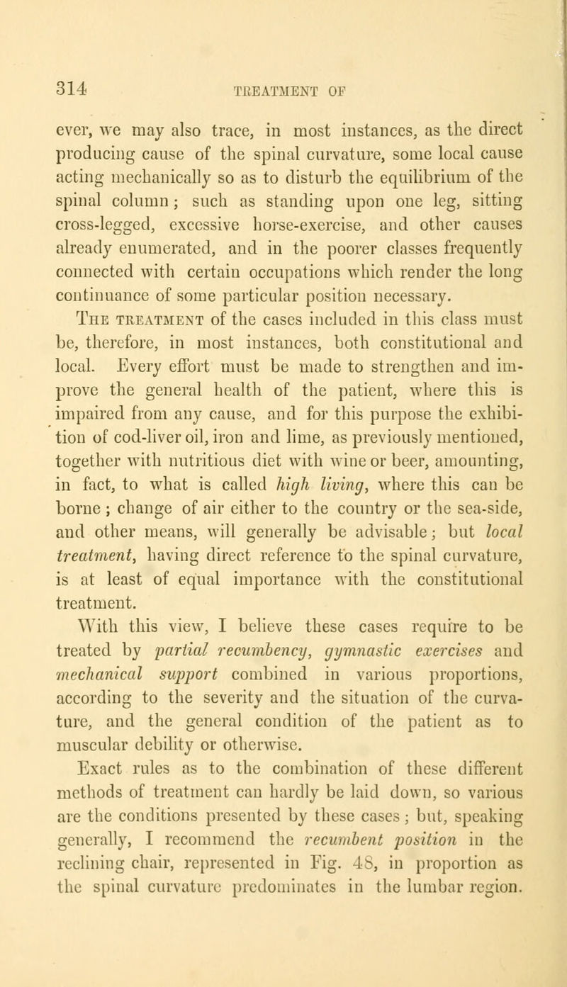 ever, we may also trace, in most instances, as the direct producing cause of the spinal curvature, some local cause acting mechanically so as to disturb the equilibrium of the spinal column ; such as standing upon one leg, sitting cross-legged, excessive horse-exercise, and other causes already enumerated, and in the poorer classes frequently connected with certain occupations which render the long continuance of some particular position necessary. The treatment of the cases included in this class must be, therefore, in most instances, both constitutional and local. Every effort, must be made to strengthen and im- prove the general health of the patient, where this is impaired from any cause, and for this purpose the exhibi- tion of cod-liver oil, iron and lime, as previously mentioned, together with nutritious diet with wine or beer, amounting, in fact, to what is called high living, where this can be borne ; change of air either to the country or the sea-side, and other means, will generally be advisable; but local treatment, having direct reference to the spinal curvature, is at least of equal importance with the constitutional treatment. With this view, I believe these cases require to be treated by partial recumbency, gymnastic exercises and mechanical support combined in various proportions, according to the severity and the situation of the curva- ture, and the general condition of the patient as to muscular debility or otherwise. Exact rules as to the combination of these different methods of treatment can hardly be laid down, so various are the conditions presented by these cases; but, speaking generally, I recommend the recumbent position in the reclining chair, represented in Fig. 48, in proportion as the spinal curvature predominates in the lumbar region.