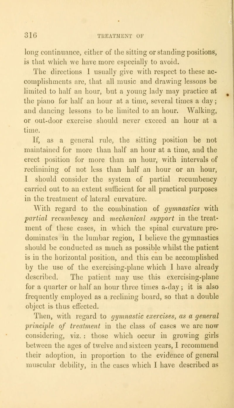 long continuance, either of the sitting or standing positions, is that which we have more especially to avoid. The directions 1 usually give with respect to these ac- complishments are, that all music and drawing lessons be limited to half an hour, but a young lady may practice at the piano for half an hour at a time, several times a day; and dancing lessons to be limited to an hour. Walking, or out-door exercise should never exceed an hour at a time. If, as a general rule, the sitting position be not maintained for more than half an hour at a time, and the erect position for more than an hour, with intervals of reclinining of not less than half an hour or an hour, I should consider the system of partial recumbency carried out to an extent sufficient for all practical purposes in the treatment of lateral curvature. With regard to the combination of gymnastics with partial recumbency and mechanical support in the treat- ment of these cases, in which the spinal curvature pre- dominates in the lumbar region, I believe the gymnastics should be conducted as much as possible whilst the patient is in the horizontal position, and this can be accomplished by the use of the exercising-plane which I have already described. The patient may use this exercising-plane for a quarter or half an hour three times a-day; it is also frequently employed as a reclining board, so that a double object is thus effected. Then, with regard to gymnastic exercises, as a general principle of treatment in the class of cases we are now considering, viz. : those which occur in growing girls between the ages of twelve and sixteen years, I recommend their adoption, in proportion to the evidence of general muscular debility, in the cases which I have described as
