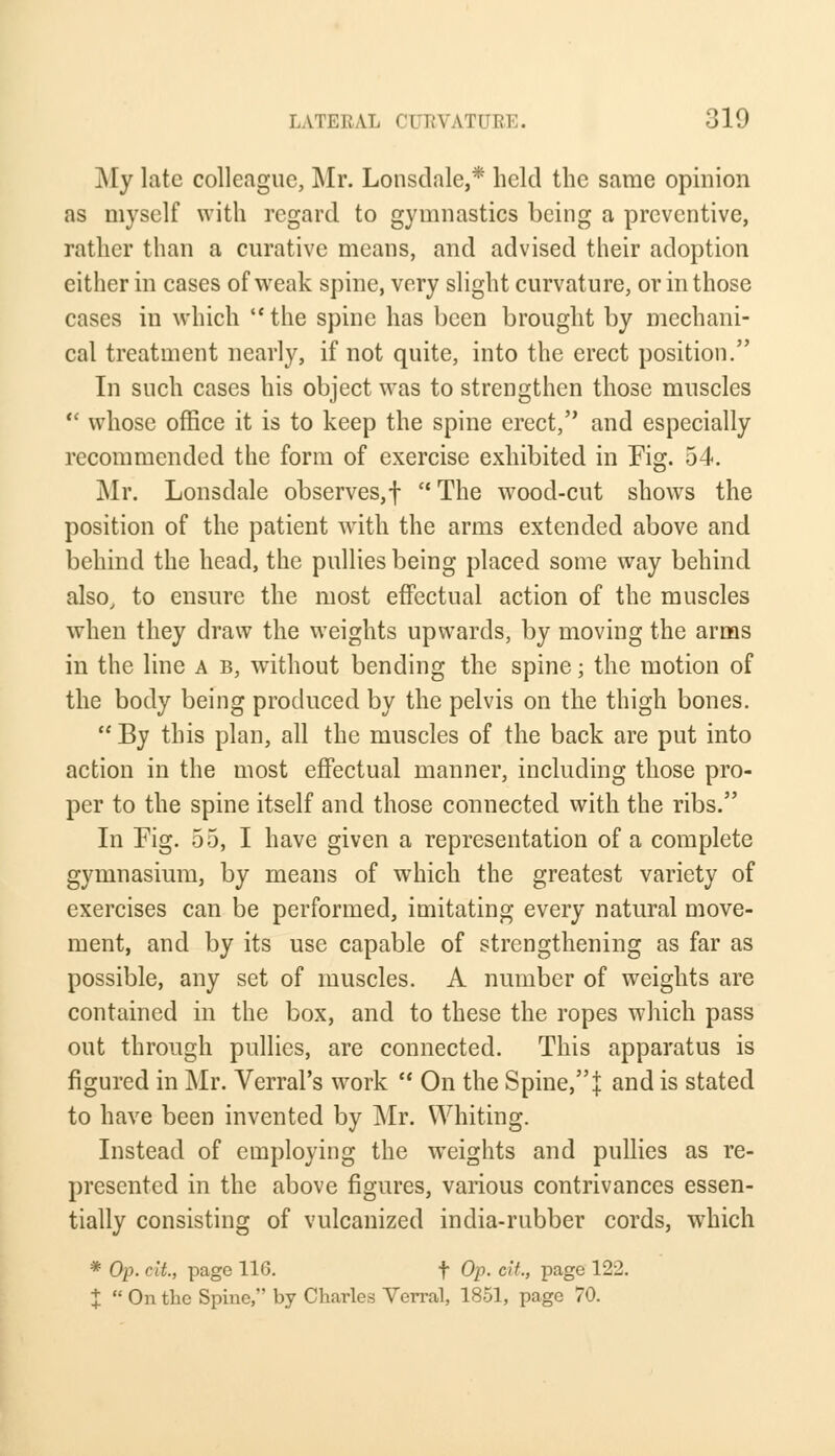 My late colleague, Mr. Lonsdale,* held the same opinion as myself with regard to gymnastics being a preventive, rather than a curative means, and advised their adoption either in cases of weak spine, very slight curvature, or in those cases in which  the spine has been brought by mechani- cal treatment nearly, if not quite, into the erect position. In such cases his object was to strengthen those muscles  whose office it is to keep the spine erect, and especially recommended the form of exercise exhibited in Fig. 54. Mr. Lonsdale observes,!  The wood-cut shows the position of the patient with the arms extended above and behind the head, the pullies being placed some way behind also, to ensure the most effectual action of the muscles when they draw the weights upwards, by moving the arms in the line a b, without bending the spine; the motion of the body being produced by the pelvis on the thigh bones.  By this plan, all the muscles of the back are put into action in the most effectual manner, including those pro- per to the spine itself and those connected with the ribs. In Fig. 55, I have given a representation of a complete gymnasium, by means of which the greatest variety of exercises can be performed, imitating every natural move- ment, and by its use capable of strengthening as far as possible, any set of muscles. A number of weights are contained in the box, and to these the ropes which pass out through pullies, are connected. This apparatus is figured in Mr. Verral's work  On the Spine, j and is stated to have been invented by Mr. Whiting. Instead of employing the weights and pullies as re- presented in the above figures, various contrivances essen- tially consisting of vulcanized india-rubber cords, which * Op. clt., page 110. f Op. cit., page 122. J  On the Spine, by Charles Verral, 1851, page 70.