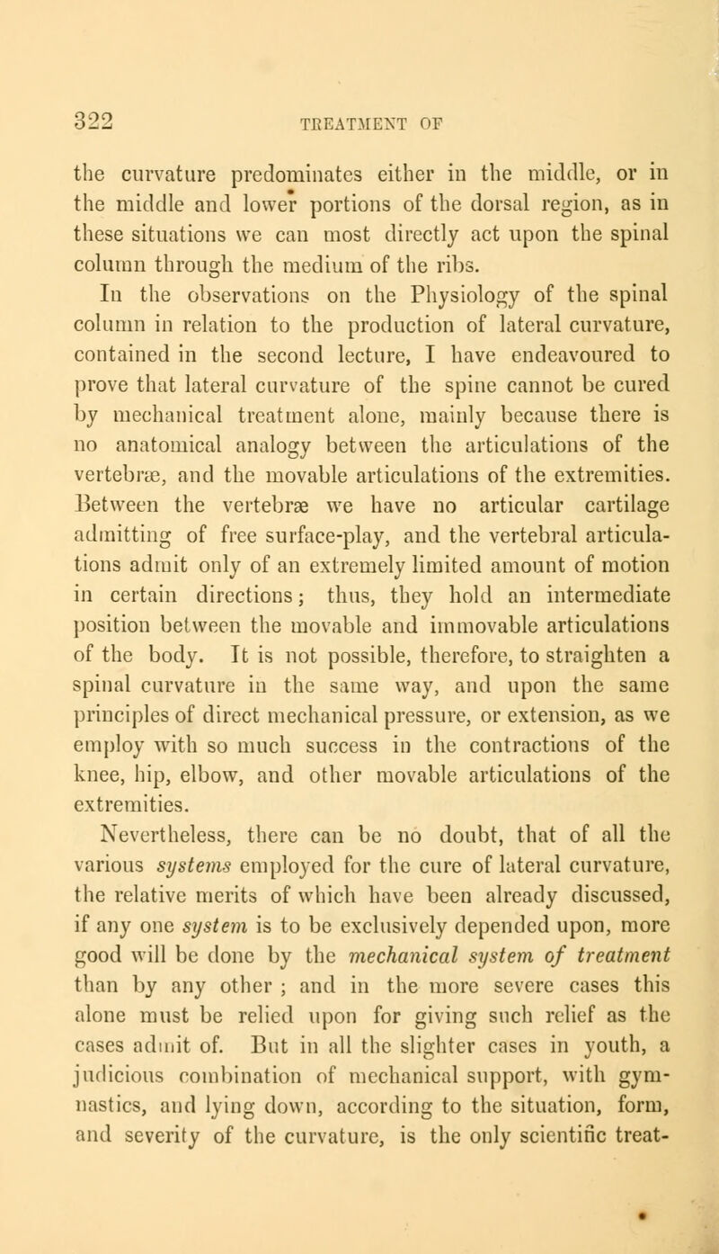 the curvature predominates either in the middle, or in the middle and lower portions of the dorsal region, as in these situations we can most directly act upon the spinal column through the medium of the ribs. In the observations on the Physiology of the spinal column in relation to the production of lateral curvature, contained in the second lecture, I have endeavoured to prove that lateral curvature of the spine cannot be cured by mechanical treatment alone, mainly because there is no anatomical analogy between the articulations of the vertebra, and the movable articulations of the extremities. Between the vertebrae we have no articular cartilage admitting of free surface-play, and the vertebral articula- tions admit only of an extremely limited amount of motion in certain directions; thus, they hold an intermediate position between the movable and immovable articulations of the body. It is not possible, therefore, to straighten a spinal curvature in the same way, and upon the same principles of direct mechanical pressure, or extension, as we employ with so much success in the contractions of the knee, hip, elbow, and other movable articulations of the extremities. Nevertheless, there can be no doubt, that of all the various systems employed for the cure of lateral curvature, the relative merits of which have been already discussed, if any one system is to be exclusively depended upon, more good will be done by the mechanical system of treatment than by any other ; and in the more severe cases this alone must be relied upon for giving such relief as the cases admit of. But in all the slighter cases in youth, a judicious combination of mechanical support, with gym- nastics, and lying down, according to the situation, form, and severity of the curvature, is the only scientific treat-