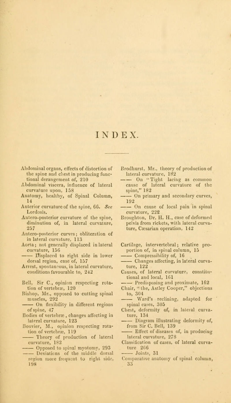 INDEX. Abdominal organs, effects of distortion of the spine and cliest in producing func- tional derangement of, 210 Abdominal viscera, influence of lateral curvature upon, 158 Anatomy, healthy, of Spinal Column, 14 Anterior curvature of the spine, 60. See Lordosis. Antero-posterior curvature of the spine, diminution of, in lateral curvature, 257 Antero-posterior curves; obliteration of in lateral curvature, 113 Aorta; not generally displaced in lateral curvature, 156 Displaced to right side in lower dorsal region, case of, 157 Arrest, spontaneous, in lateral curvature, conditions favourable to, 242 Bell, Sir C, opinion respecting rota- tion of vertebra:, 120 Bishop, Mr., opposed to cutting spinal muscles, 292 On flexibility in different regions of spine, 47 Bodies of vertebrae , changes affecting in lateral curvature, 123 Bouvier, M., opinion respecting rota- tion of vertebrae, 119 Theory of production of lateral curvature, 182 Opposed to spina! myotomy, 293 Deviations of the middle dorsal region more frequent to ri^ht side, L98 Brodhurst, Mr., theory of production of lateral curvature, 182 On Tight lacing as common cause of lateral curvature of the spine, 182 On primary and secondary curves, 192 On cause of local pain in spinal curvature, 222 Broughton, Dr. H. H., case of deformed pelvis from rickets, with lateral curva- ture, Caesarian operation, 142 Cartilage, intervertebral; relative pro- portion of, in spinal column, 15 Compressibility of, 16 Changes affecting, in lateral curva- ture, 122 Causes, of lateral curvature, constitu- tional and local, 161 Predisposing and proximate, 162 Chair,  the, Astley Cooper, objections to, 304 Ward's reclining, adapted for spinal cases, 305 Chest, deformity of, in lateral curva- ture, 134 Diagram illustrating deformitv of, from Sir C. Bell, 139 Effect of diseases of, in producing lateral curvature, 278 Classification of cases, of lateral curva- ture 266 Joints, 31 Comparative anatomv of spinal column, 33