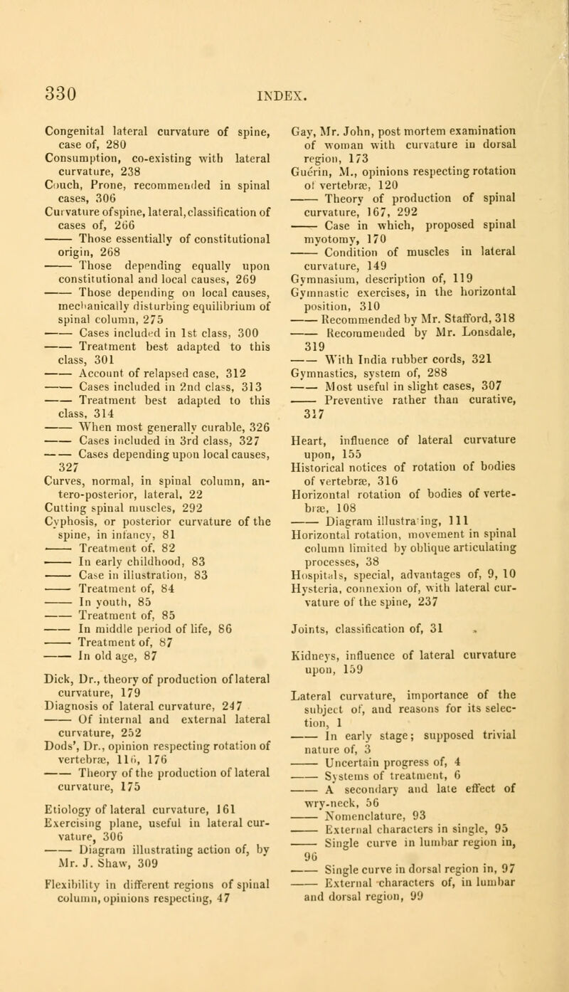 Congenital lateral curvature of spine, case of, 280 Consumption, co-existing with lateral curvature, 238 Couch, Prone, recommended in spinal cases, 300 Curvature of spine, lateral, classification of cases of, 260 Those essentially of constitutional origin, 268 Those depending equally upon constitutional and local causes, 269 Those depending on local causes, mechanically disturbing equilibrium of spinal column, 275 Cases included in 1st class, 300 Treatment best adapted to this class, 301 Account of relapsed case, 312 Cases included in 2nd class, 313 Treatment best adapted to this class, 314 When most generally curable, 326 Cases included in 3rd class, 327 Cases depending upon local causes, 327 Curves, normal, in spinal column, an- teroposterior, lateral, 22 Cutting spinal muscles, 292 Cyphosis, or posterior curvature of the spine, in infancy, 81 Treatment of. 82 In early childhood, 83 Cn>e in illustration, 83 Treatment of, 84 In youth, 85 Treatment of, 85 In middle period of life, 86 • ■ Treatment of, 87 In old age, 87 Dick, Dr., theory of production of lateral curvature, 179 Diagnosis of lateral curvature, 247 Of internal and external lateral curvature, 252 Dods', Dr., opinion respecting rotation of vertebrae, llti, 176 Theory of the production of lateral curvature, 175 Etiology of lateral curvature, J 61 Exercising plane, useful in lateral cur- vature, 306 Diagram illustrating action of, by .Mr. J. Shaw, 309 Flexibility in different regions of spinal column, opinions respecting, 47 Gay, Mr. John, post mortem examination of woman with curvature in dorsal region, 173 Guerin, M., opinions respecting rotation ot vertehrse, 120 Theory of production of spinal curvature, 167, 292 Case in which, proposed spinal myotomy, 170 Condition of muscles in lateral curvature, 149 Gymnasium, description of, 119 Gymnastic exercises, in the horizontal position, 310 Recommended by Mr. Stafford, 318 Recommended by Mr. Lonsdale, 319 With India rubber cords, 321 Gymnastics, system of, 288 Most useful in slight cases, 307 Preventive rather than curative, 317 Heart, influence of lateral curvature upon, 155 Historical notices of rotation of bodies of vertebrae, 316 Horizontal rotation of bodies of verte- brae, 108 Diagram illustrating, 111 Horizontal rotation, movement in spinal column limited by oblique articulating processes, 38 Hospitals, special, advantages of, 9, 10 Hysteria, connexion of, with lateral cur- vature of the spine, 237 Joints, classification of, 31 Kidneys, influence of lateral curvature upon, 159 Lateral curvature, importance of the subject of, and reasons for its selec- tion, 1 In early stage; supposed trivial nature of, 3 Uncertain progress of, 4 Systems of treatment, 6 A secondary and late effect of wry-neck, 56 Nomenclature, 93 External characters in single, 95 Single curve in lumbar region in, 96 . Single curve in dorsal region in, 97 External characters of, in lumbar and dorsal region, 99