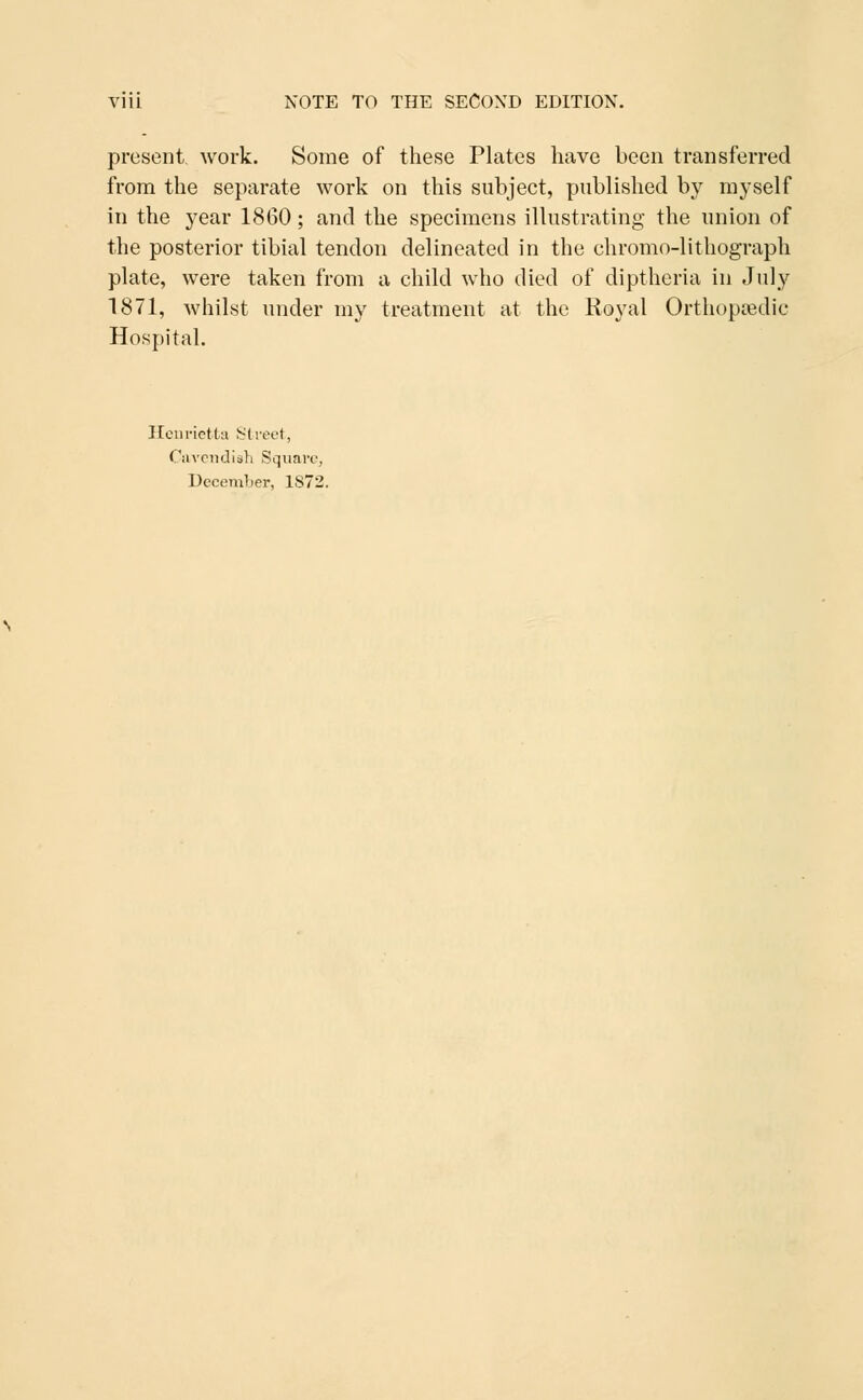 present, work. Some of these Plates have been transferred from the separate work on this subject, published by myself in the year 1860; and the specimens illustrating the union of the posterior tibial tendon delineated in the ehromo-lithograph plate, were taken from a child who died of diptheria in July 1871, whilst under my treatment at the Royal Orthopaedic Hospital. Henrietta Street, Cavendish Square,
