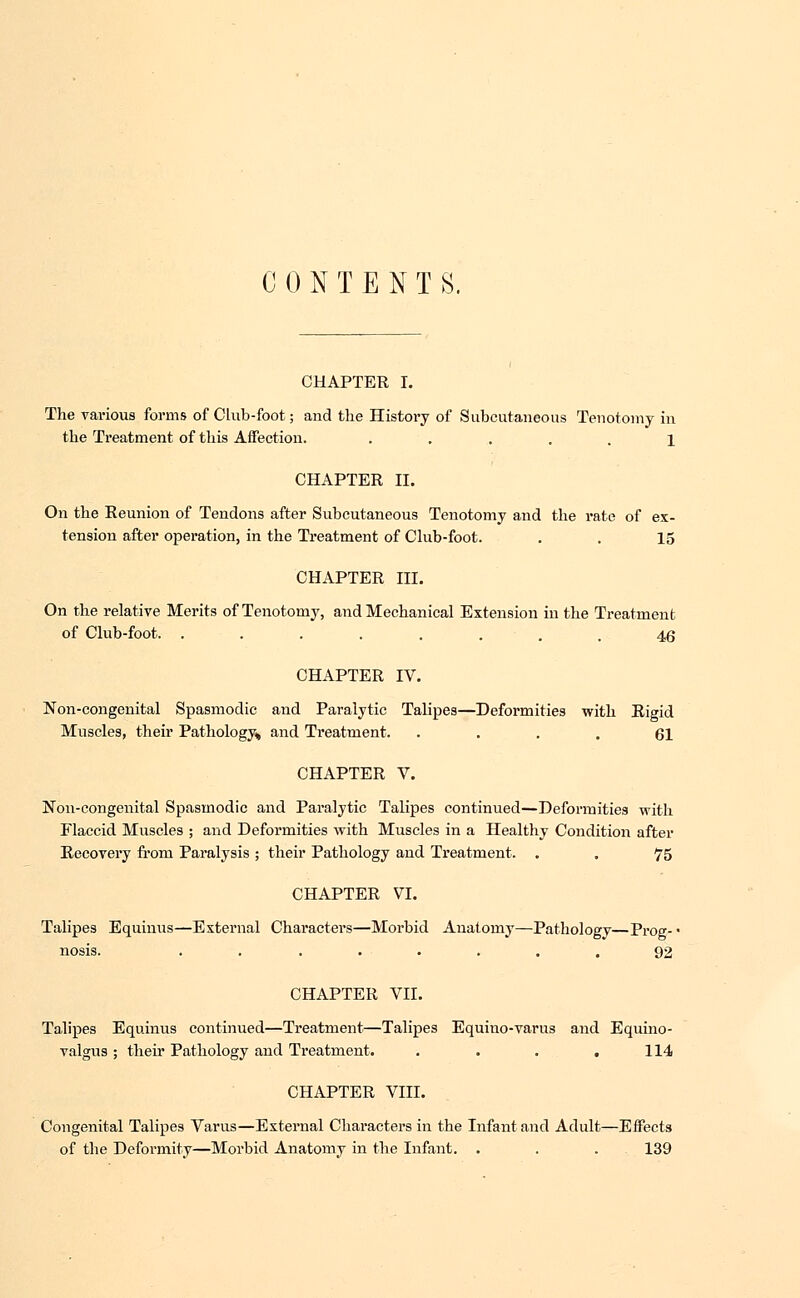 CONTENTS. CHAPTER I. The various forms of Club-foot; and the History of Subcutaneous Tenotomy in the Treatment of this Affection. ..... 1 CHAPTER II. On the Reunion of Tendons after Subcutaneous Tenotomy and the rate of ex- tension after operation, in the Treatment of Club-foot. . . 15 CHAPTER III. On the relative Merits of Tenotomy, and Mechanical Extension in the Treatment of Club-foot. ........ 46 CHAPTER IV. Non-congenital Spasmodic and Paralytic Talipes—Deformities with Rigid Muscles, their Pathology* and Treatment. • ... 61 CHAPTER V. Non-congenital Spasmodic and Paralytic Talipes continued—Deformities with Flaccid Muscles ; and Deformities with Muscles in a Healthy Condition after Recovery from Paralysis ; their Pathology and Treatment. . . 75 CHAPTER VI. Talipes Equinus—External Characters—Morbid Anatomy—Pathology—Prog- • nosis. ........ 92 CHAPTER VII. Talipes Equinus continued—Treatment—Talipes Equino-varus and Equino- valgus; their Pathology and Treatment. . . . . 114 CHAPTER VIII. Congenital Talipes Varus—External Characters in the Infant and Adult—Effects of the Deformity—Morbid Anatomy in the Infant. . . . 139
