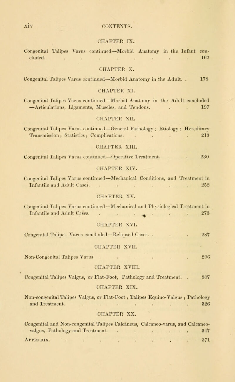 CHAPTER IX. Congenital Talipes Varus continued—Morbid Anatomy in the Infant con- eluded. . . . . . .162 CHAPTER X. Congenital Talipes Varus continued—Morbid Anatomy in the Adult. . 178 CHAPTER XI. Congenital Talipes Varus continued—Morbid Anatomy in the Adult concluded —Articulations, Ligaments, Muscles, and Tendons. . . 197 CHAPTER XII. Congenital Talipes Varus continued—General Pathology ; Etiology ; Hereditary Transmission; Statistics; Complications. .... 213 CHAPTER XIII. Congenital Talipes Varus continued—Operative Treatment. . . 230 CHAPTER XIV. Congenital Talipes Varus continued—Mechanical Conditions, and Treatment in Infantile and Adult Cases. ...... 252 CHAPTER XV. Congenital Talipes Varus continued—Mechanical and Physiological Treatment in Infantile and Adult Cases. . . _ . . . 273 CHAPTER XVI. Congenital Talipes Varus concluded—Relapsed Cases. . . . 287 CHAPTER XVII. Non-Congenital Talipes Varus. ...... 206 CHAPTER XVIII. Congenital Talipes Valgus, or Fiat-Foot, Pathology and Treatment. . 307 CHAPTER XIX. Non-congenital Talipes Valgus, or Fiat-Foot; Talipes Equino-Valgus ; Pathology and Treatment. ....... 326 CHAPTER XX. Congenital and Non-congenital Talipes Calcaneus, Calcaneo-varus, and Calcaneo- valgus, Pathology and Treatment. ..... 347 Appendix. ........ 371