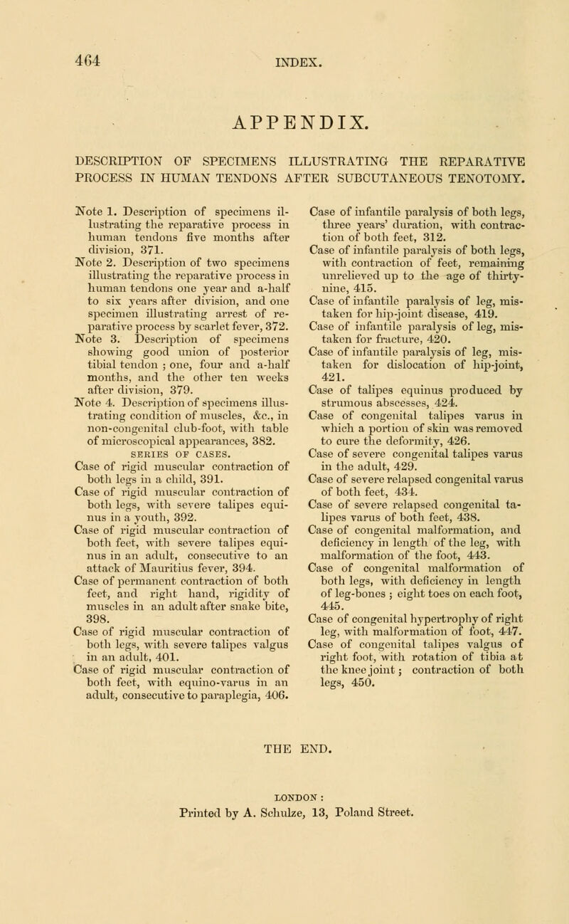 APPENDIX. DESCRIPTION OF SPECIMENS ILLUSTRATING THE REPARATIVE PROCESS IN HUMAN TENDONS AFTER SUBCUTANEOUS TENOTOMY. Note 1. Description of specimens il- lustrating the reparative process in human tendons five months after division, 371. Note 2. Description of two specimens illustrating the reparative process in human tendons one year and a-half to six years after division, and one specimen illustrating arrest of re- parative process by scarlet fever, 372. Note 3. Description of specimens showing good union of posterior tibial tendon ; one, four and a-half months, and the other ten weeks after division, 379. Note 4. Description of specimens illus- trating condition of muscles, &c, in non-congenital club-foot, with table of microscopical appearances, 382. SERIES OF CASES. Case of rigid muscular contraction of both legs in a child, 391. Case of rigid muscular contraction of both legs, with severe talipes equi- nus in a youth, 392. Case of rigid muscular contraction of both feet, with severe talipes equi- nus in an adult, consecutive to an attack of Mauritius fever, 394. Case of permanent contraction of both feet, and right hand, rigidity of muscles in an adult after snake bite, 398. Case of rigid muscular contraction of both legs, with severe talipes valgus in an adult, 401. Case of rigid muscular contraction of both feet, with equino-varus in an adult, consecutive to paraplegia, 406. Case of infantile paralysis of both legs, three years' duration, with contrac- tion of both feet, 312. Case of infantile paralysis of both legs, with contraction of feet, remaining unrelieved up to the age of thirty- nine, 415. Case of infantile paralysis of leg, mis- taken for hip-joint disease, 419. Case of infantile paralysis of leg, mis- taken for fracture, 420. Case of infantile paralysis of leg, mis- taken for dislocation of hip-joint, 421. Case of talipes equinus produced by strumous abscesses, 424. Case of congenital talipes varus in which a portion of skin was removed to cure the deformity, 426. Case of severe congenital talipes varus in the adult, 429. Case of severe relapsed congenital varus of both feet, 434. Case of severe relapsed congenital ta- lipes varus of both feet, 438. Case of congenital malformation, and deficiency in length of the leg, with malformation of the foot, 443. Case of congenital malformation of both legs, with deficiency in length of leg-bones ; eight toes on each foot, 445. Case of congenital hypertrophy of right leg, with malformation of foot, 447. Case of congenital talipes valgus of right foot, with rotation of tibia at the knee joint; contraction of both legs, 450. THE END. LONDON : Printed by A. Schulze, 13, Poland Street.