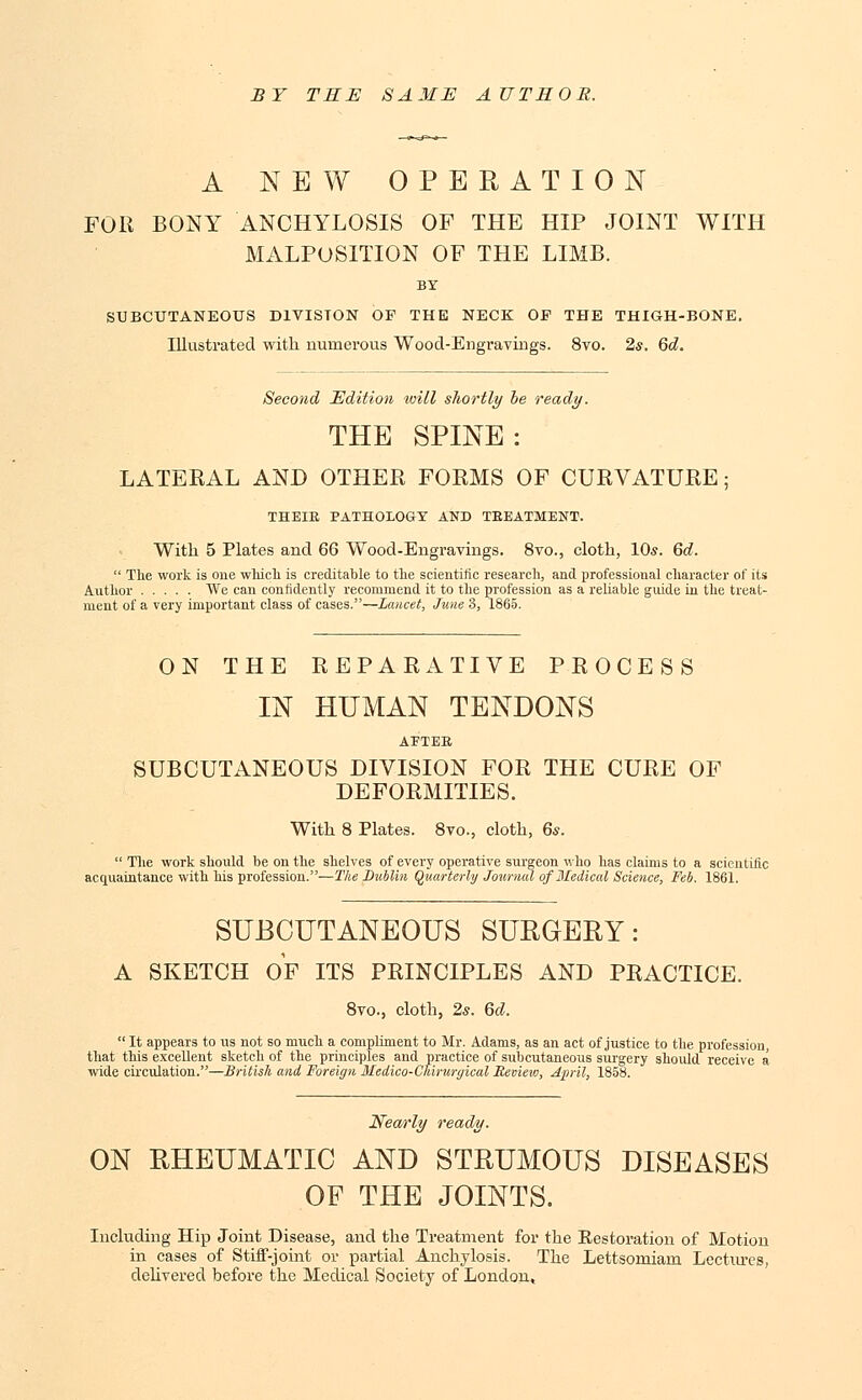 BY TEE SAME AUTEOR. A NEW OPERATION FOR BONY ANCHYLOSIS OF THE HIP JOINT WITH MALPOSITION OF THE LIMB. BY SUBCUTANEOUS DIVISION OF THE NECK OE THE THIGH-BONE. Illustrated with numerous Wood-Engravings. 8vo. 2*. 6d. Second Edition will shortly be ready. THE SPINE: LATERAL AND OTHER FORMS OF CURVATURE; THEIE PATHOLOGY AND TEEATMENT. With 5 Plates and 66 Wood-Engravings. 8vo., cloth, 10*. 6d.  The work is one which is creditable to the scientific research, and professional character of its Author We can confidently recommend it to the profession as a reliable guide in the treat- ment of a very important class of cases.—Lancet, June 3, 1865. ON THE REPARATIVE PROCESS IN HUMAN TENDONS AETEE SUBCUTANEOUS DIVISION FOR THE CURE OF DEFORMITIES. With 8 Plates. 8vo., cloth, 6s.  The work should be on the shelves of every operative surgeon who has claims to a scientific acquaintance with his profession.—The Dublin Quarterly Journal of Medical Science, Feb. 1861. SUBCUTANEOUS SURGERY: A SKETCH OF ITS PRINCIPLES AND PRACTICE. 8vo., cloth, 2s. 6d.  It appears to us not so much a compliment to Mr. Adams, as an act of justice to the profession, that this excellent sketch of the principles and practice of subcutaneous surgery should receive a wide circulation.—British and Foreign Medico-Chiruryical Review, April, 1858. Nearly ready. ON RHEUMATIC AND STRUMOUS DISEASES OF THE JOINTS. Including Hip Joint Disease, and the Treatment for the Restoration of Motion in cases of Stiff-joint or partial Anchylosis. The Lettsomiarn Lectures, delivered before the Medical Society of London,