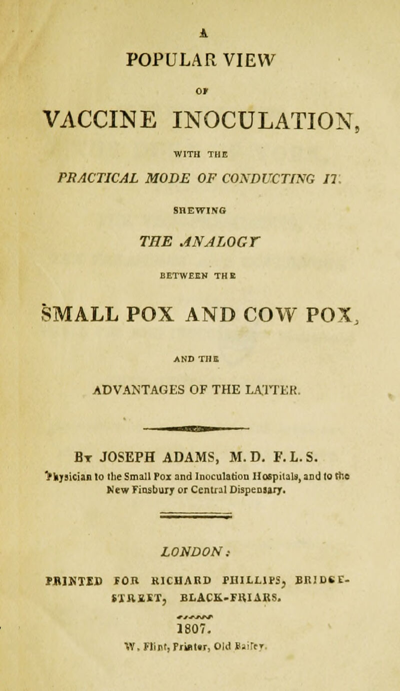 A POPULAR VIEW Of VACCINE INOCULATION, WITH THE PRACTICAL MODE OF CONDUCTING IT. SHEWING THE ANALOGY BETWEEN THE SMALL POX AND COW POX, ADVANTAGES OF THE LATTER. Bt JOSEPH ADAMS, M. D. F.L.S. VhyAician lo the Small Pox and Inoculation Hospitals, and to the New Finsbury or Central Dispensary. LONDON: PRIKTED FOB RICHARD PHILLIPS, BR1DSE- illlHf, BLACK-FRIARS. 1807. W, Flint, Printer, Old Bairtr