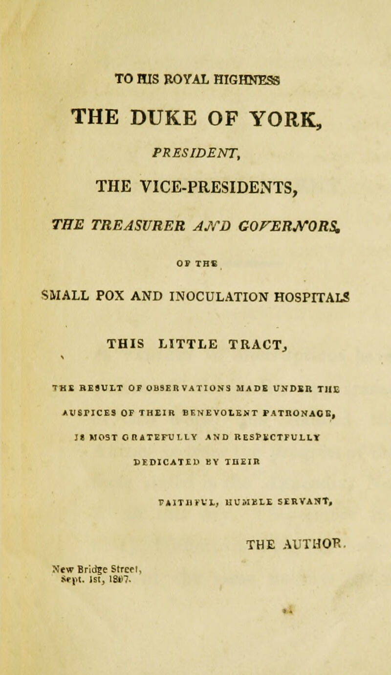 TO HIS ROYAL HIGHNESS THE DUKE OF YORK, PRESIDENT, THE VICE-PRESIDENTS, THE TREASURER AND GOrERJVORS. or THE SMALL POX AND INOCULATION HOSPITALS THIS LITTLE TRACT, THE RESULT OF OBSERVATIONS MADE UNDER THE AUSriCES OF THEIR BENEVOLENT PATRONAGE, I» MOST GRATEFULLY AND RESPECTFULLY BEDICATED BY THEIR PA1TI1FVL, HUMBLE SERVANT, THE AUTHOR. New Bridge Strcei, Sept. IS!, 18B7.