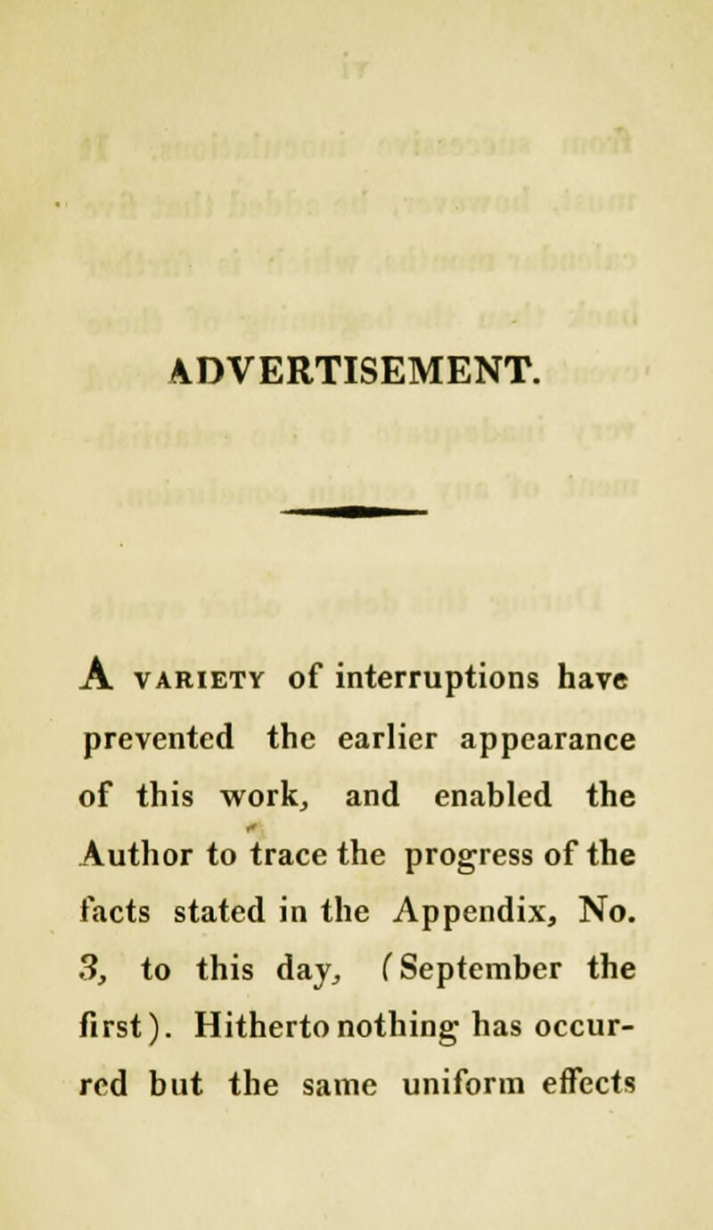 ADVERTISEMENT. A variety of interruptions have prevented the earlier appearance of this work, and enabled the Author to trace the progress of the facts stated in the Appendix, No. S, to this day, (September the first). Hitherto nothing has occur- red but the same uniform effects