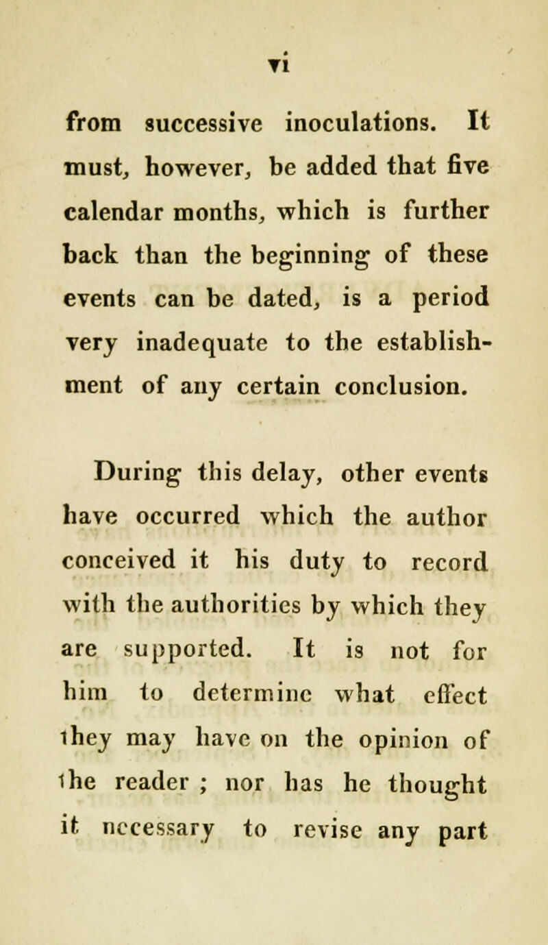 Tl from successive inoculations. It must, however, be added that five calendar months, which is further back than the beginning of these events can be dated, is a period very inadequate to the establish- ment of any certain conclusion. During this delay, other events have occurred which the author conceived it his duty to record with the authorities by which they are supported. It is not for him to determine what effect ihey may have on the opinion of ihe reader ; nor has he thought it necessary to revise any part