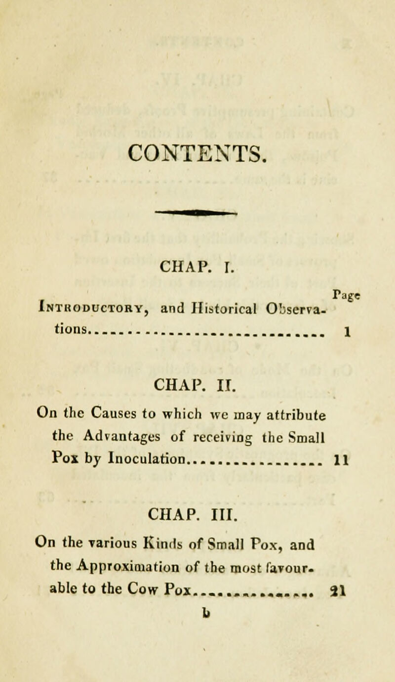 CONTENTS. CHAP. I. Tage Intkoductoby, and Historical Observa- tions. 1 CHAP. II. On the Causes to which we may attribute the Advantages of receiving the Small Pox by Inoculation 11 CHAP. III. On the various Kinds of Small Pox, and the Approximation of the most favour. able to the Cow Pox ............ 21 fa