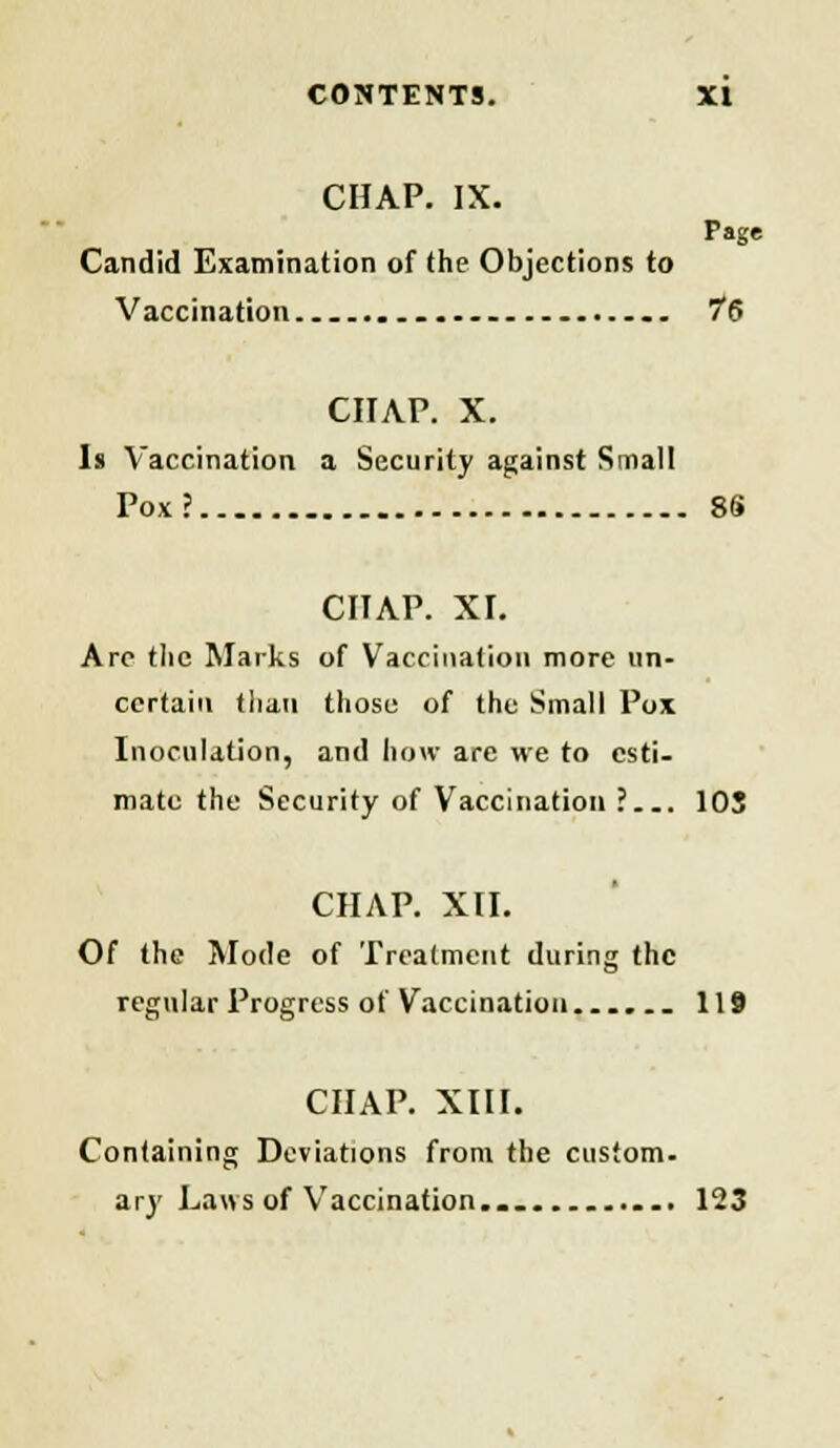 CHAP. IX. Page Candid Examination of the Objections to Vaccination . 76 CHAP. X. Is Vaccination a Security against Smail Pox? 86 CHAP. XI. Arc tlic Marks of Vaccination more un- certain than those of the Small Pox Inoculation, and how are we to esti- mate the Security of Vaccination ?... 103 CHAP. XII. Of the Mode of Treatment during the regular Progress of Vaccination...... 119 CHAP. XIII. Containing Deviations from the custom- ary Laws of Vaccination... 123