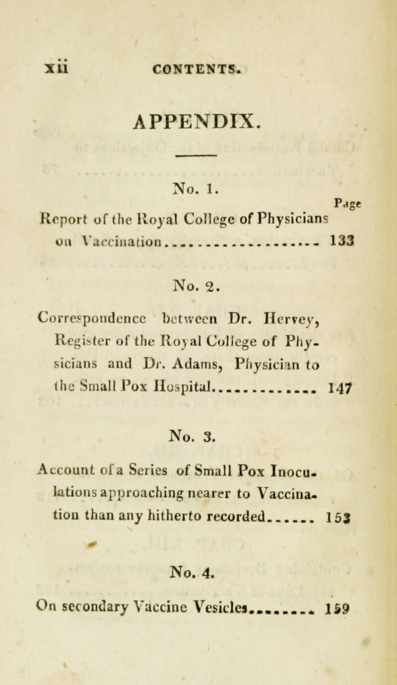 APPENDIX. No. 1. Pa«f Report of the Royal College of Physicians on Vaccination - 133 No. 2. Correspondence between Dr. Hervey, Register of the Royal College of Phy- sicians and Dr. Adams, Physician to the Small Pox Hospital 14? No. 3. Account of a Series of Small Pox Inocu- lations approaching nearer to Vaccina- tion than any hitherto recorded 153 No. 4. On secondary Vaccine Vesicles........ 159