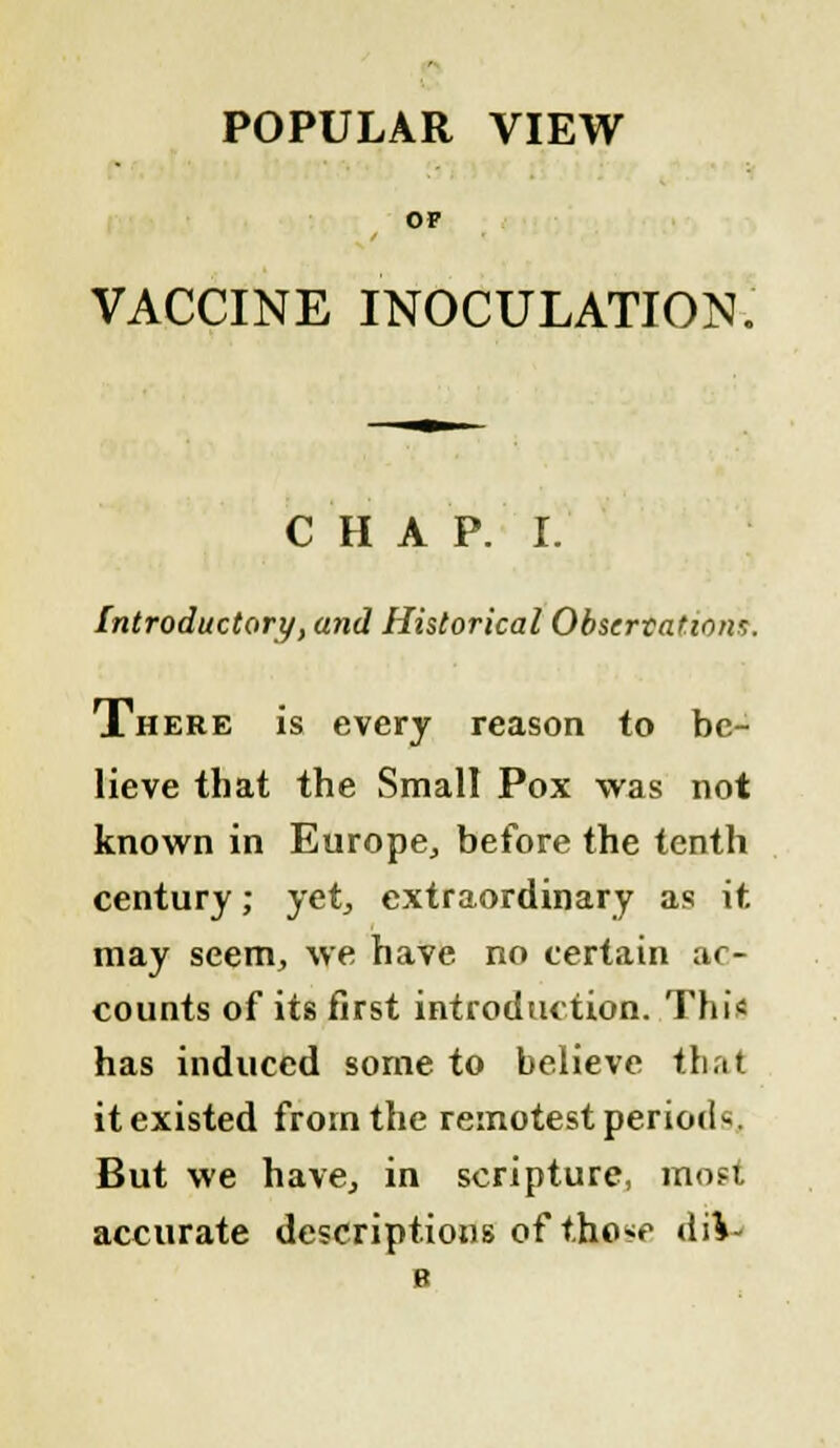 POPULAR VIEW OP VACCINE INOCULATION. CHAP. I. Introductory, and Historical Observations. There is every reason to be- lieve that the Small Pox was not known in Europe,, before the tenth century; yet, extraordinary as it may seem, we have no certain ac- counts of its first introduction. This has induced some to believe that it existed from the remotest period*. But we have, in scripture, most accurate descriptions of t.ho^ tiiV