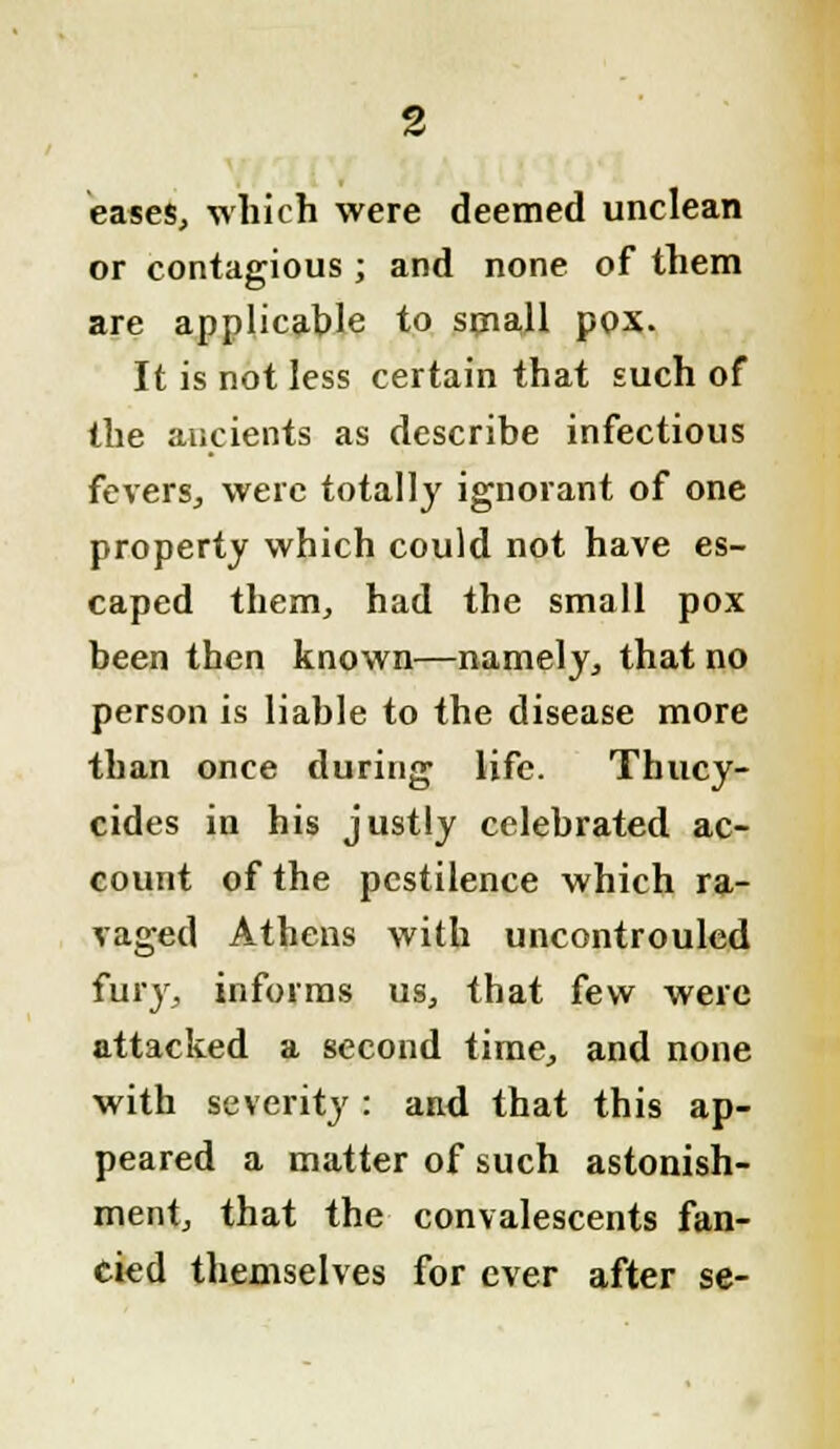 eases, which were deemed unclean or contagious ; and none of them are applicable to small pox. It is not less certain that such of the ancients as describe infectious fevers, were totally ignorant of one property which could not have es- caped them, had the small pox been then known—namely, that no person is liable to the disease more than once during life. Thucy- cides in his justly celebrated ac- count of the pestilence which ra- vaged Athens with uncontrouled fury, informs us, that few were attacked a second time, and none with severity: and that this ap- peared a matter of such astonish- ment, that the convalescents fan- cied themselves for ever after se-