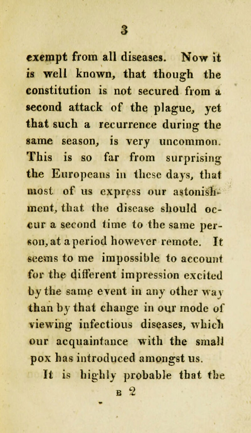 exempt from all diseases. Now it is well known, that though the constitution is not secured from a second attack of the plague, yet that such a recurrence during the same season, is very uncommon. This is so far from surprising the Europeans in these days, that most of us express our astonish- ment, that the disease should oc- cur a second time to the same per- son, at a period however remote. It seems to me impossible to account for the different impression excited by the same event in any other way than by that change in our mode of viewing infectious diseases, which our acquaintance with the small pox has introduced amongst us. It is highly probable that the b 2
