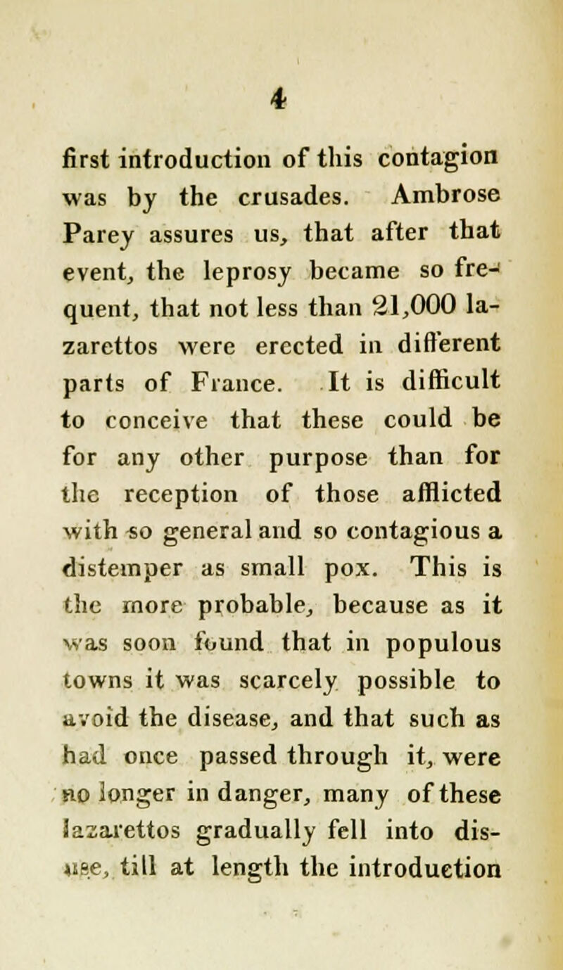 first introduction of this contagion was by the crusades. Ambrose Parey assures us, that after that event, the leprosy became so fre- quent, that not less than 21,000 la- zarettos were erected in different parts of France. It is difficult to conceive that these could be for any other purpose than for the reception of those afflicted with so general and so contagious a distemper as small pox. This is the more probable, because as it was soon found that in populous towns it was scarcely possible to avoid the disease, and that such as had once passed through it, were no longer in danger, many of these lazarettos gradually fell into dis- use,, till at length the introduction