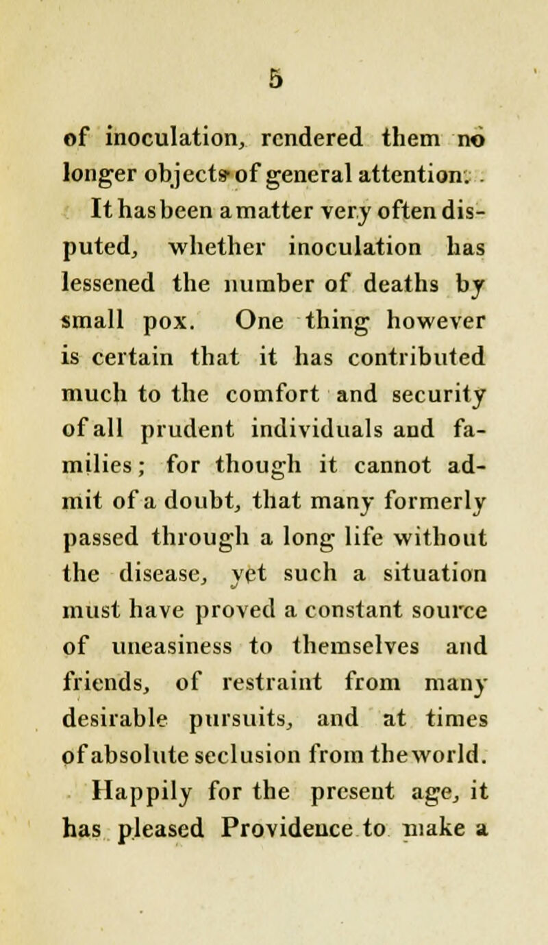 of inoculation, rendered them no longer objects'of general attention. . It has been a matter very often dis- puted, whether inoculation has lessened the number of deaths by small pox. One thing however is certain that it has contributed much to the comfort and security of all prudent individuals and fa- milies ; for though it cannot ad- mit of a doubt, that many formerly passed through a long life without the disease, yet such a situation must have proved a constant source of uneasiness to themselves and friends, of restraint from many desirable pursuits, and at times of absolute seclusion from theworld. Happily for the present age, it has pleased Providence to make a